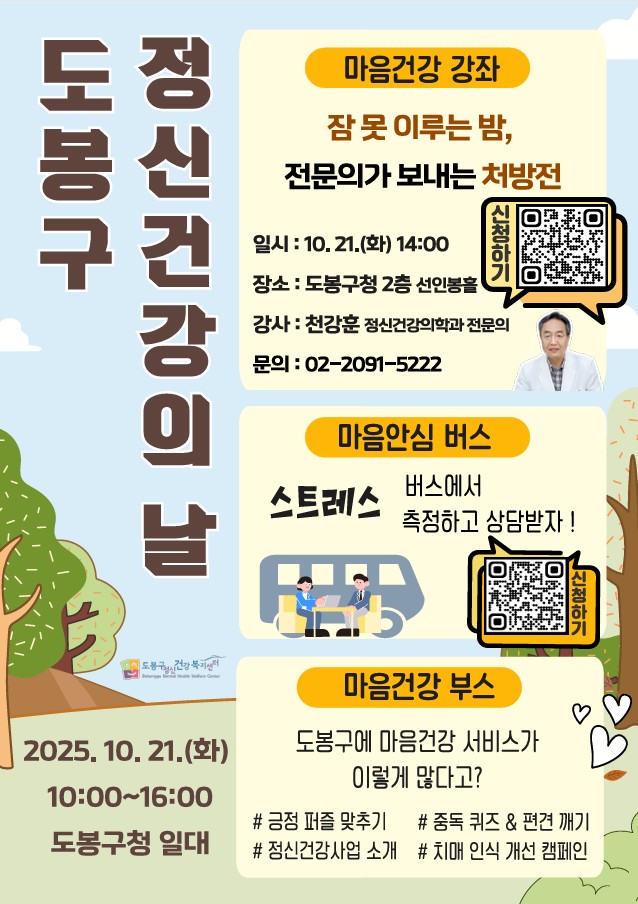 도봉구 정신건강의 날 마음건강 강좌 2025.10.21.(화) 10:00~16:00 도봉구청 일대  잠 못 이루는 밤 전문의가 보내는 처방전 일시 10.21.(화) 14:00 장소 도봉구청 2층 선인봉홀 강사 천강훈 정신건강의학과 전문의 문의 02-2091-5222 마음안심버스 스트레스 버스에서 측정하고 상담받지 마음건강부스 도봉구에 마음건강 서비스가 이렇게 많다고? 긍정퍼즐 맞추기 정신건강사업소개 중독 퀴즈&편견깨기 치매 인식 개선 캠페인 