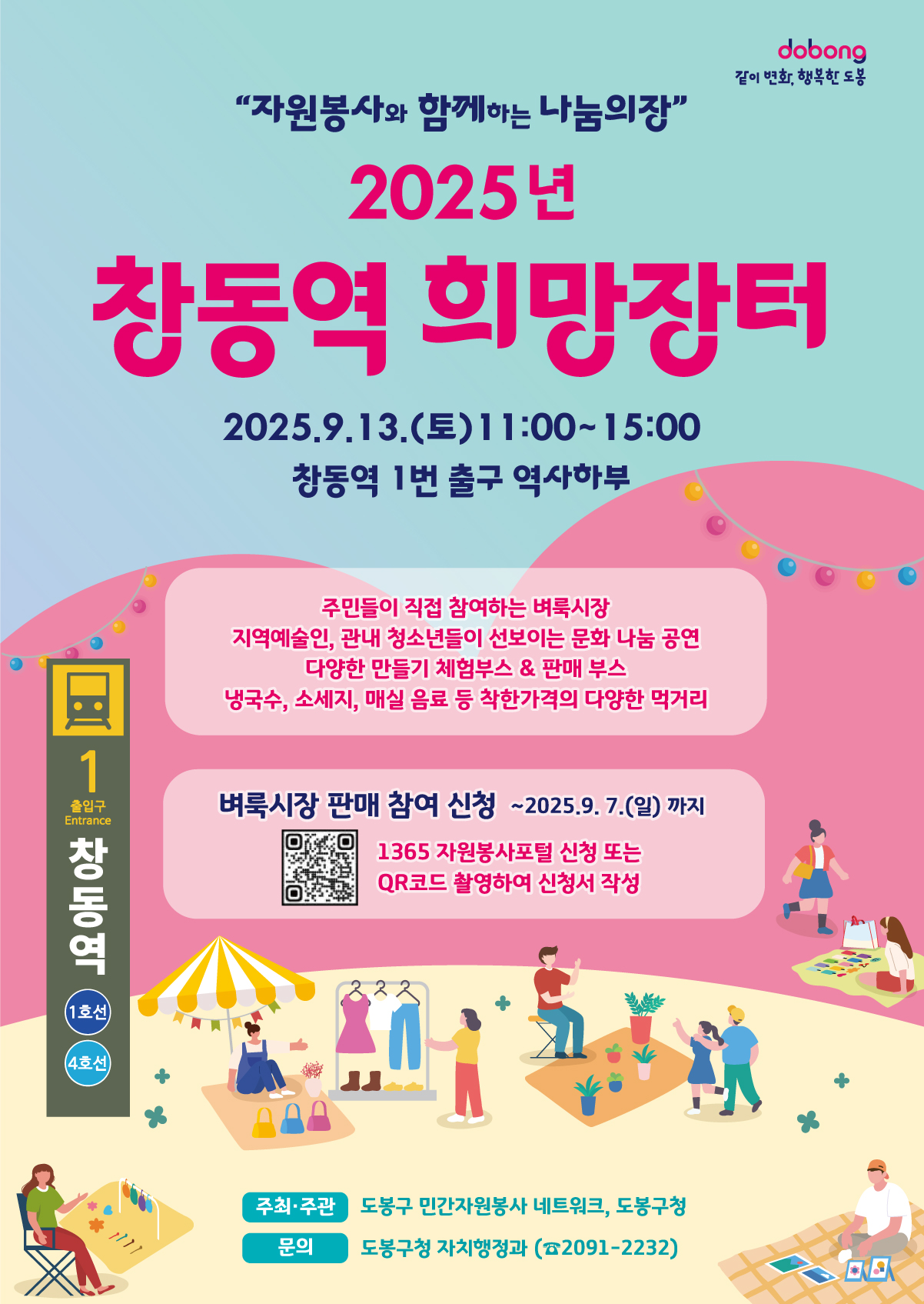 같이변화 행복한 도봉 자원봉사와 함께하는 나눔의 장 2025년 창동역 희망장터 2025.9.13.(토) 11:00 ~ 15:00 창동역 1번 출구 역사하부 주민들이 직접 참여하는 벼룩시장 지역예술인 관내 청소년들이 선보이는 문화 나눔 공연 다양한 만들기 체험부스 판매부스 냉국수 소세지 매실음료 등 착한가격의 다양한 먹거리 벼룩시장 판매 참여신청 ~ 2025.9.7.(일)까지 1365 자원봉사포털 신청 또는 qr코드 촬영하여 신청서 작성 주최 주관 도봉구 민간자원봉사 네트워크 도봉구청 문의 도봉구청 자치행정과 2091-2232