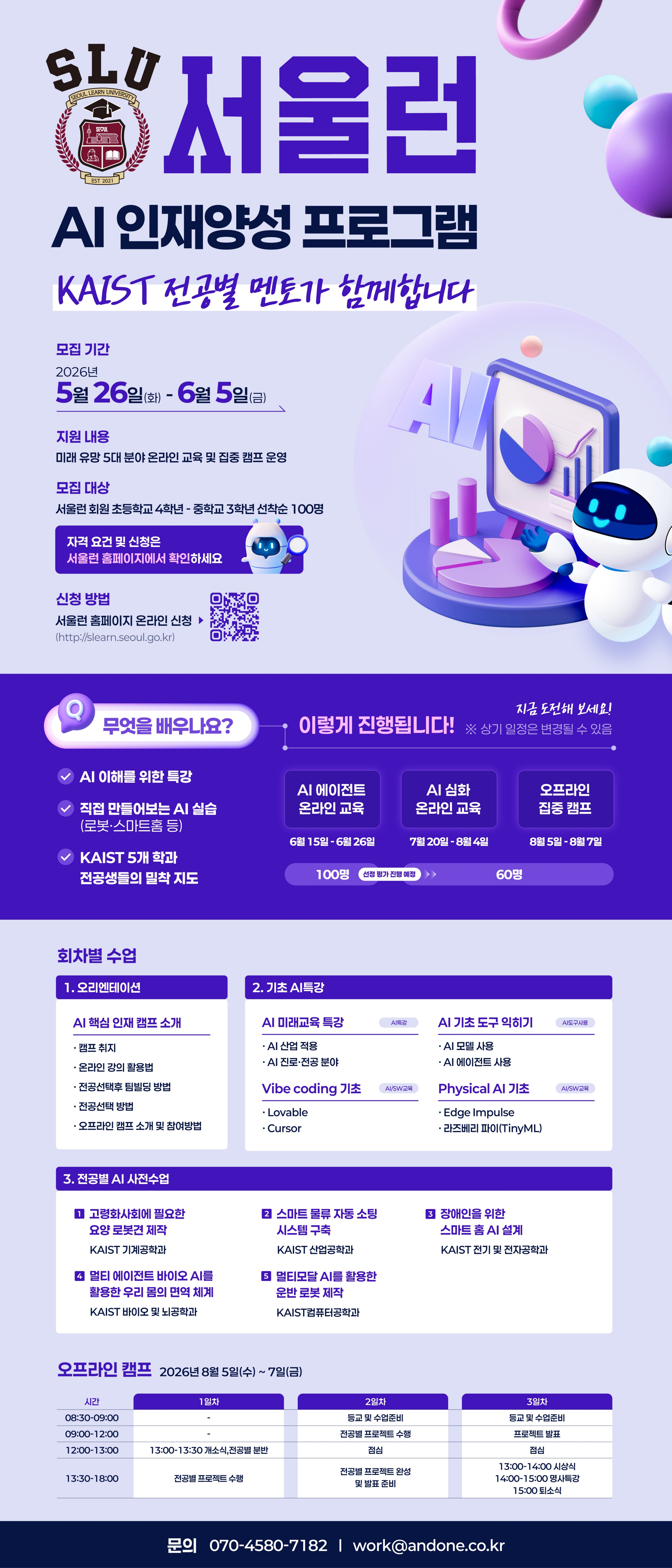 SLU 서울런 AI 인재양성 프로그램 KAIST 전공별 멘토가 함께합니다  모집 기간 2026년 5월 26일(화) ~ 6월 5일(금)  지원 내용 미래 유망 5대 분야 온라인 교육 및 집중 캠프 운영  모집 대상 서울런 회원 초등학교 4학년 ~ 중학교 3학년 선착순 100명  신청 방법 서울런 홈페이지 온라인 신청 (http://slearn.seoul.go.kr)  무엇을 배우나요?  AI 이해를 위한 특강  직접 만들어보는 AI 실습 (로봇·스마트홈 등)  KAIST 5개 학과 전공생들의 밀착 지도  이렇게 진행됩니다!  AI 에이전트 온라인 교육: 6월 15일 ~ 6월 26일 (100명)  AI 심화 온라인 교육: 7월 20일 ~ 8월 4일 (60명)  오프라인 집중 캠프: 8월 5일 ~ 8월 7일  회차별 수업  오리엔테이션  AI 핵심 인재 캠프 소개  캠프 취지, 온라인 강의 이용법, 전공별 멘토 활동 방법, 전공선택 방법, 오프라인 캠프 소개 및 참여방법  기초 AI 특강  AI 미래교육 특강: AI 산업 적용, AI 진로·전공 분야  AI 기초 도구 익히기: AI 모델 사용, AI 에이전트 사용  Vibe coding 기초: Lovable, Cursor  Physical AI 기초: Edge Impulse, 라즈베리 파이(TinyML)  전공별 AI 사전수업  고령화사회에 필요한 요양 로봇건 제작 (KAIST 기계공학과)  스마트 물류 자동 소팅 시스템 구축 (KAIST 산업공학과)  장애인을 위한 스마트 홈 AI 설계 (KAIST 전기 및 전자공학과)  멀티 에이전트 바이오 AI를 활용한 우리 몸의 면역 체계 (KAIST 바이오 및 뇌공학과)  멘토모달 AI를 활용한 운반 로봇 제작 (KAIST 컴퓨터공학과)  오프라인 캠프 2026년 8월 5일(수) ~ 7일(금)  1일차: 13:00~13:30 OT, 전공별 선택 / 13:30~18:00 전공별 프로젝트 시작  2일차: 09:00~12:00 전공별 프로젝트 수행, 점심 / 13:30~18:00 전공별 프로젝트 완성 및 발표 준비  3일차: 09:00~12:00 프로젝트 발표, 점심 / 13:00~14:00 시상식 / 14:00~15:00 큐레이션 / 15:00 수료식  문의 070-4580-7182 | work@andone.co.kr