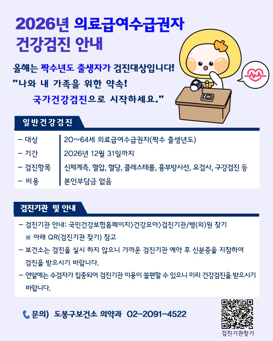  2026년 의료급여수급권자 건강검진 안내  올해는 짝수년도 출생자가 검진대상입니다! "나와 내 가족을 위한 약속! 국가건강검진으로 시작하세요."  일반건강검진  대상: 20~64세 의료급여수급권자(짝수 출생년도)  기간: 2026년 12월 31일까지  검진항목: 신체계측, 혈압, 혈당, 콜레스테롤, 흉부방사선, 요검사, 구강검진 등  비용: 본인부담금 없음  검진기관 및 안내  검진기관 안내: 국민건강보험홈페이지>건강모아>검진기관/병(의)원 찾기 ※ 아래 QR(검진기관 찾기) 참고  보건소는 검진을 실시하지 않으니 가까운 검진기관 예약 후 신분증을 지참하여 검진을 받으시기 바랍니다.  연말에는 수검자가 집중되어 검진기관 이용이 불편할 수 있으니 미리 건강검진을 받으시기 바랍니다.  문의) 도봉구보건소 의약과 02-2091-4522
