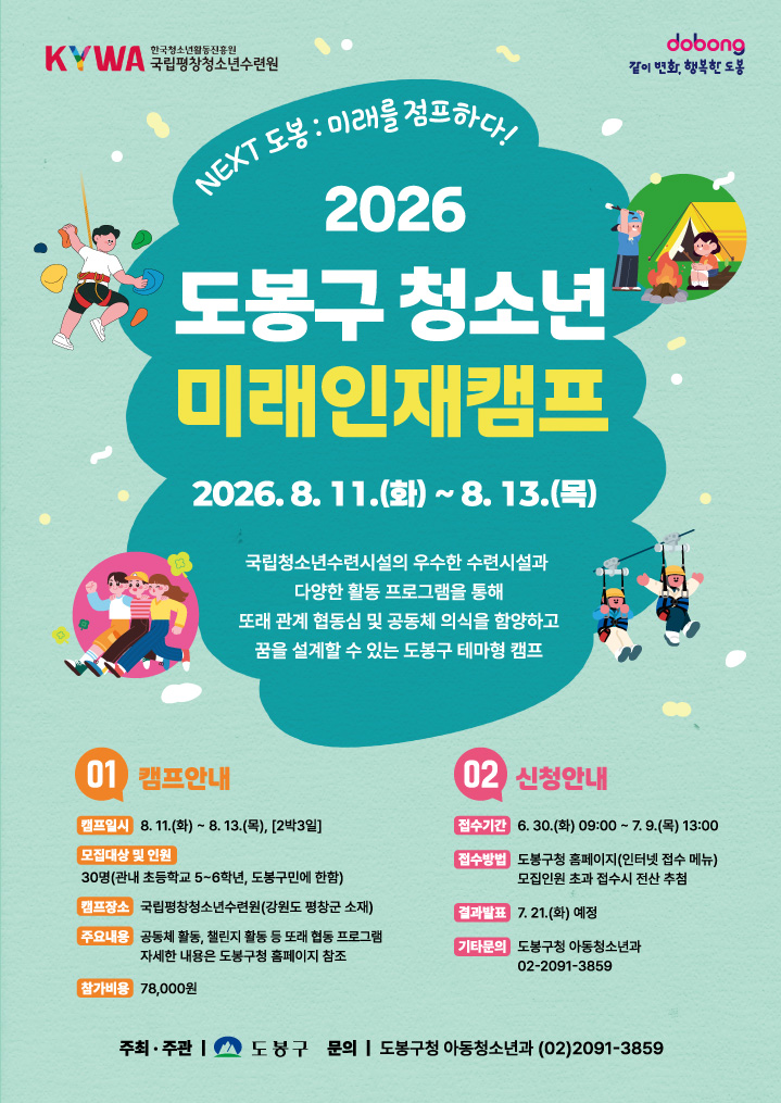 KYWA 한국청소년활동진흥원 국립평창청소년수련원 dobong 같이 변화, 행복한 도봉 NEXT 도봉: 미래를 점프하다! 2026 도봉구 청소년 미래인재캠프 2026. 8. 11.(화) ~ 8. 13.(목) 국립청소년수련시설의 우수한 수련시설과 다양한 활동 프로그램을 통해 또래 관계 협동심 및 공동체 의식을 함양하고 꿈을 설계할 수 있는 도봉구 테마형 캠프 01 캠프안내 캠프일시 8. 11.(화) ~ 8. 13.(목), [2박3일] 모집대상 및 인원 30명(관내 초등학교 5~6학년, 도봉구민에 한함) 캠프장소 국립평창청소년수련원(강원도 평창군 소재) 주요내용 공동체 활동, 챌린지 활동 등 또래 협동 프로그램 자세한 내용은 도봉구청 홈페이지 참조 참가비용 78,000원 02 신청안내 접수기간 6. 30.(화) 09:00 ~ 7. 9.(목) 13:00 접수방법 도봉구청 홈페이지(인터넷 접수 메뉴) 모집인원 초과 접수시 전산 추첨 결과발표 7. 21.(화) 예정 기타문의 도봉구청 아동청소년과 02-2091-3859 주최·주관 도봉구 문의 도봉구청 아동청소년과 (02)2091-3859
