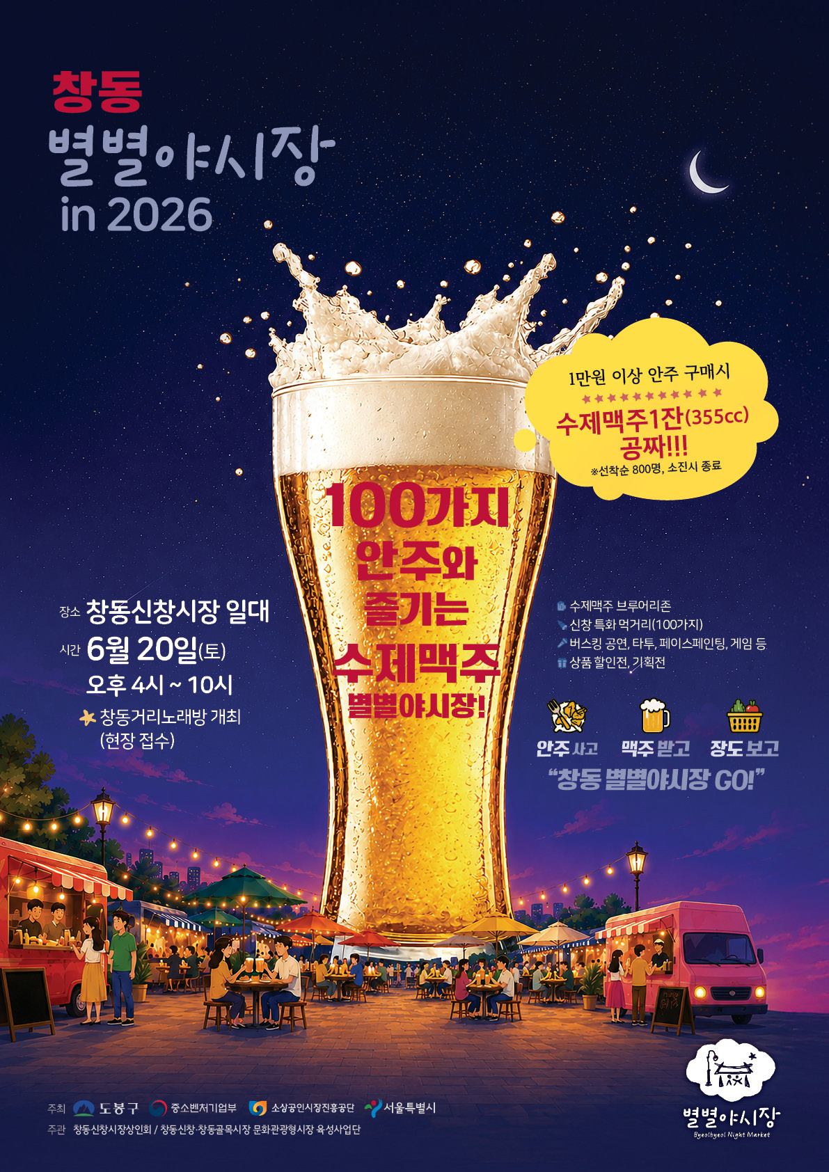 창동 별별야시장 in 2026  1만원 이상 안주 구매시 수제맥주 1잔(355cc) 공짜!!! (선착순 800명, 소진시 종료)  100가지 안주와 즐기는 수제맥주 별별야시장!  장소: 창동신창시장 일대 시간: 6월 20일(토) 오후 4시 ~ 10시 창동거리노래방 개최(현장 접수)  수제맥주 브루어리존 신창 특화 먹거리(100가지) 버스킹 공연, 타투, 페이스페인팅, 게임 등 상품 할인전, 기획전  안주 사고 맥주 받고 장도보고 “창동 별별야시장 GO!”  주최: 도봉구, 중소벤처기업부, 소상공인시장진흥공단, 서울특별시 주관: 창동신창시장상인회 / 창동신창·창동골목시장 문화관광형시장 육성사업단 별별야시장 Byulbyul Night Market
