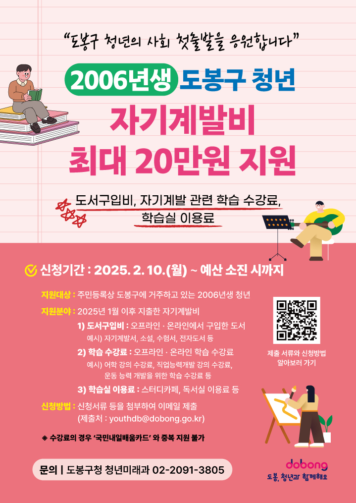 도봉구청년의 사회 첫출발을 응원합니니다 2006년생 도봉구 청년 자기계발비 최대 20만원 지원 도서구입비 자기계발관련 학습 수강료 학습실 이용료 신청기간 2025년 2월 10일 월요일부터 예산소진시까지 지원대상 주민등록상 도봉구에 거주하고 있는 2006년생 청년 지원분야 2025년 1월 이후 지출한 자기계발비 1 도서구입비 오프라인 온라인에서 구입한 도서 예시 자기계발서 소설 수험서 전자도서 등 2 학습수강료 오프라인 온라인 학습 수강료 예시 어학강의 수강료 직업능력개발 강의 수강료 운동 능력 개발을 위한 학습 수강료 등 3 학습실 이용료 스터디카페 독서실이용료 등 신청방법 신청서류 등을 첨부하여 이메일 제출 제출처 youthdb@dobong.go.kr 수강료의 경우 국민내일배움카드와 중복 지원 불가 문의 도봉구청 청년미래과 02-2091-3805