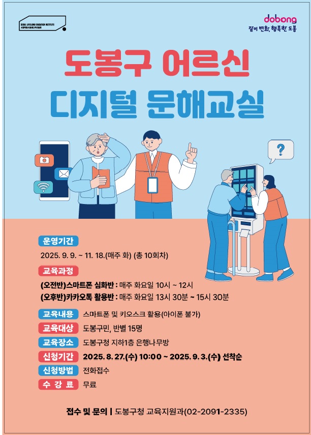 같이변화 행복한 도봉 도봉구 어르신 디지털 문해교실 운영기간 2025. 9. 9. ~ 11. 18.  매주 화 총 10회차 교육과정 오전반 스마트폰 심화반 매주 화요일 10시~12시 오후반 카카오톡 활용반 매주 화요일 13시 30분 ~ 15시 30분 교육내용 스마트폰 및 키오스트 활용 아이폰 불가 교육대상 도봉구민 반별 15명 교육장소 도봉구청 지하1층 은행나무방 신청기간 2025. 8. 27. (수) 10:00 ~ 2025. 9. 3. (수) 선착순 신청방법 전화접수 수강료 무료 접수및 문의 도봉구청 교육지원과 02-2091-2335