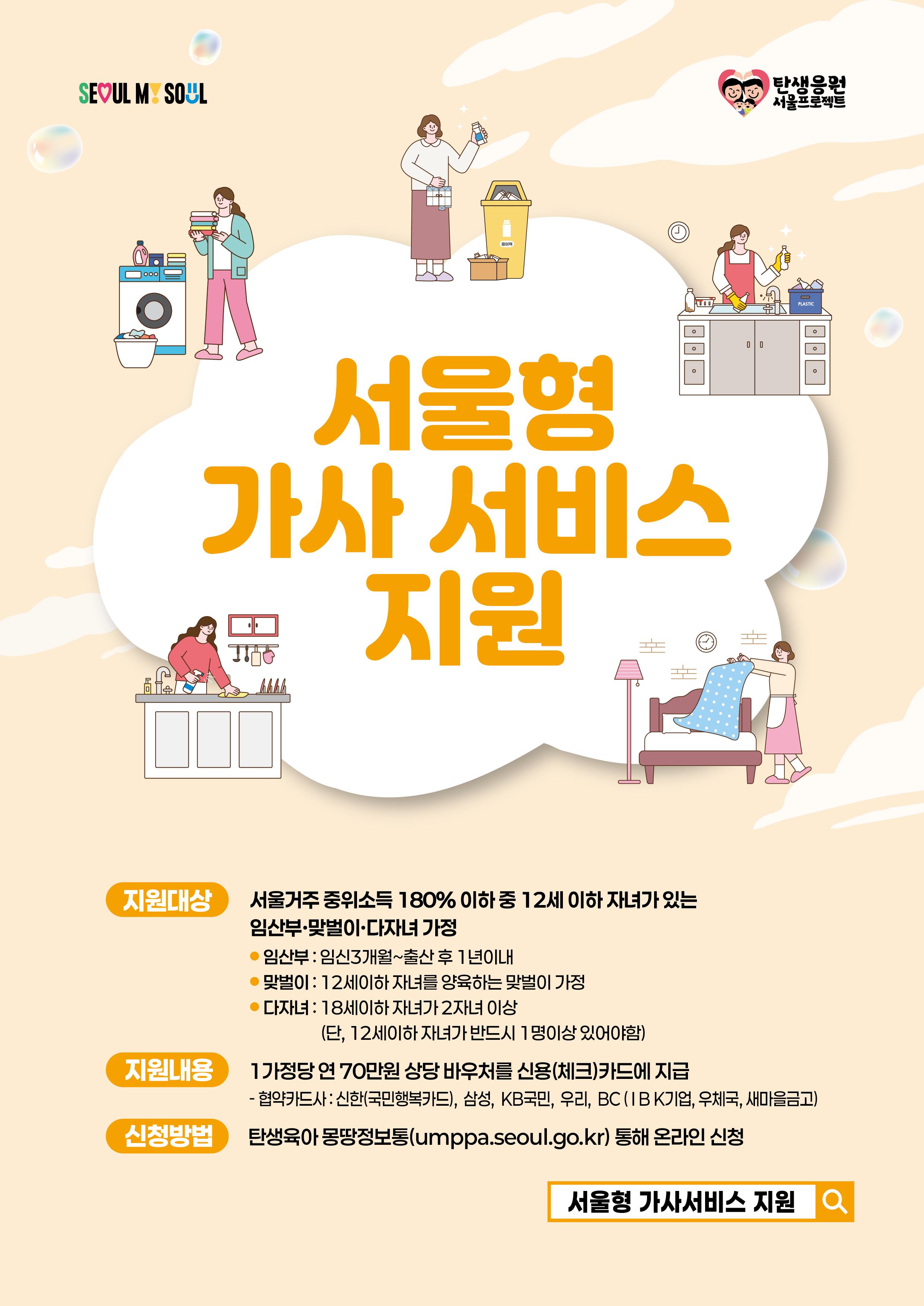 서울형 가사서비스 지원 지원대상 서울거주 중위소득 180% 이하 중 12세 이하 자녀가 있는 임산부·맞벌이·다자녀 가정  임산부: 임신 3개월 ~ 출산 후 1년 이내  맞벌이: 12세 이하 자녀를 양육하는 맞벌이 가정  다자녀: 18세 이하 자녀가 2자녀 이상 (단, 12세 이하 자녀가 반드시 1명 이상 있어야 함)  지원내용 1가정당 연 70만원 상당 바우처를 신용(체크)카드에 지급  협약카드사: 신한(국민행복카드), 삼성, KB국민, 우리, BC(IBK기업, 우체국, 새마을금고)  신청방법 탄생육아 몽땅정보통(umppa.seoul.go.kr) 통해 온라인 신청