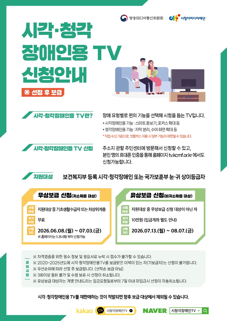 방송통신위원회 시청자미디어재단 시각·청각 장애인용 TV 신청안내 ※ 선정 후 보급  시각·청각장애인용 TV란? 장애 유형별로 편의 기능을 선택해 시청을 돕는 TV입니다. • 시각장애인용 기능 : 스마트 돋보기, 포커스확대 등 • 청각장애인용 기능 : 자막 분리, 수어 화면 확대 등  직접 수신 기준으로, 셋톱박스 이용 시 일부 기능이 제한될 수 있습니다.  시각·청각장애인용 TV 신청 주소지 관할 주민센터에 방문해서 신청할 수 있고, 본인 명의 휴대폰 인증을 통해 홈페이지 tv.kcmf.or.kr 에서도 신청가능합니다.  지원대상 보건복지부 등록 시각·청각장애인 또는 국가보훈부 눈·귀 상이등급자  무상보급 신청(저소득층 대상) 신청대상: 지원대상 중 기초생활수급자 또는 차상위계층 자기부담: 무료 신청기간: 2026.06.08.(월) ~ 07.03.(금) ※ 홈페이지는 5.26.(화) 부터 신청가능  유상보급 신청(비저소득층 대상) 신청대상: 지원대상 중 무상보급 신청 대상이 아닌 자 자기부담: 10만원 (입금계좌 별도 안내) 신청기간: 2026.07.13.(월) ~ 08.07.(금)  유의사항 ※ 자격검증을 위한 필수 정보 및 필요서류 누락 시 접수가 불가할 수 있습니다. ※ 2020~2025년도에 시각·청각장애인용TV를 보급받은 이력이 있는 자(기보급자)는 신청이 불가합니다. ※ 우선순위에 따라 선정 후 보급합니다. (선착순 보급 아님) ※ 3회이상 통화 불가 및 수령 보류 시 선정이 취소됩니다. ※ 유상보급 대상자는 개별 안내드리는 입금요청일로부터 7일 이내 미입금시 선정이 자동취소됩니다.  시각·청각장애인용 TV를 재판매하는 것이 적발되면 향후 보급 대상에서 제외될 수 있습니다.  kakao ch 시청각장애인TV NAVER 시청각장애인TV