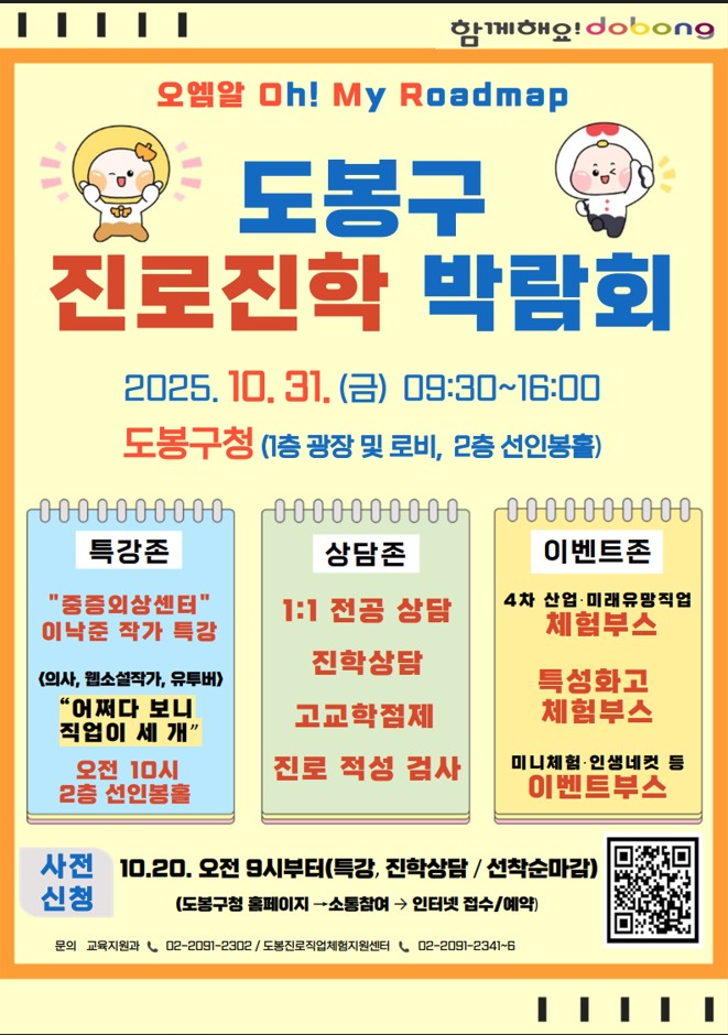 함께해요 dobong 오엠알 Oh! My Roadmap 도봉구 진로진학 박람회 2025.10.31. 금 9:30~16:00 도봉구청 1층 광장 및 로비, 2층 선인봉홀 특강존 중증외상센터 이낙준 작가 특강 의사 웹소설작가 유투버 어쩌다보니 직업이 세개 오전 10시 2층 선인봉홀 상담존 1:1 전공상담 진학상담 고교학점제 진로적성 검사 이벤트 존 4차 산업 미래유망직업 체험부스 특성화고 체험부스 미니체험 인생네컷 등 이벤트 부스 사전신청 10.20. 오전 9시부터 특강, 진학상담, 선착순마감 도봉구청 홈페이지 소통참여 인터넷접수 예약 문의 교육지원과 02-2091-2302 도봉진료직업 체험지원센터 02-2091-2341~6