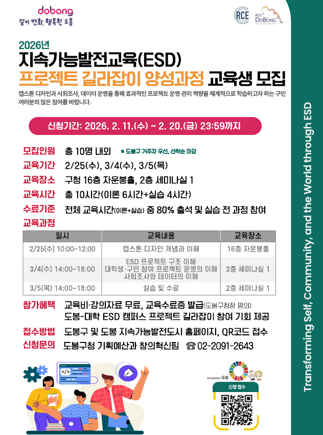 Gemini said 2026년 지속가능발전교육(ESD) 프로젝트 길라잡이 양성과정 교육생 모집  캡스톤 디자인과 사회조사, 데이터 운영을 통해 효과적인 프로젝트 운영·관리 역량을 체계적으로 학습하고자 하는 구민 여러분의 많은 참여를 바랍니다.  신청기간: 2026. 2. 11.(수) ~ 2. 20.(금) 23:59까지  모집인원 : 총 10명 내외 (※ 도봉구 거주자 우선, 선착순 마감) 교육기간 : 2/25(수), 3/4(수), 3/5(목) 교육장소 : 구청 16층 자운봉홀, 2층 세미나실 1 교육시간 : 총 10시간(이론 6시간+실습 4시간) 수료기준 : 전체 교육시간(이론+실습) 중 80% 출석 및 실습 전 과정 참여  교육과정  2/25(수) 10:00~12:00 : 캡스톤 디자인 개념과 이해 (16층 자운봉홀)  3/4(수) 14:00~18:00 : ESD 프로젝트 구조 이해, 대학생·구민 참여 프로젝트 운영의 이해, 사회조사와 데이터의 이해 (2층 세미나실 1)  3/5(목) 14:00~18:00 : 실습 및 수료 (2층 세미나실 1)  참가혜택  교육비·강의자료 무료, 교육수료증 발급(도봉구청장 명의)  도봉-대학 ESD 캠퍼스 프로젝트 길라잡이 참여 기회 제공  접수방법 : 도봉구 및 도봉 지속가능발전도시 홈페이지, QR코드 접수 신청문의 : 도봉구청 기획예산과 창의혁신팀 02-2091-2643