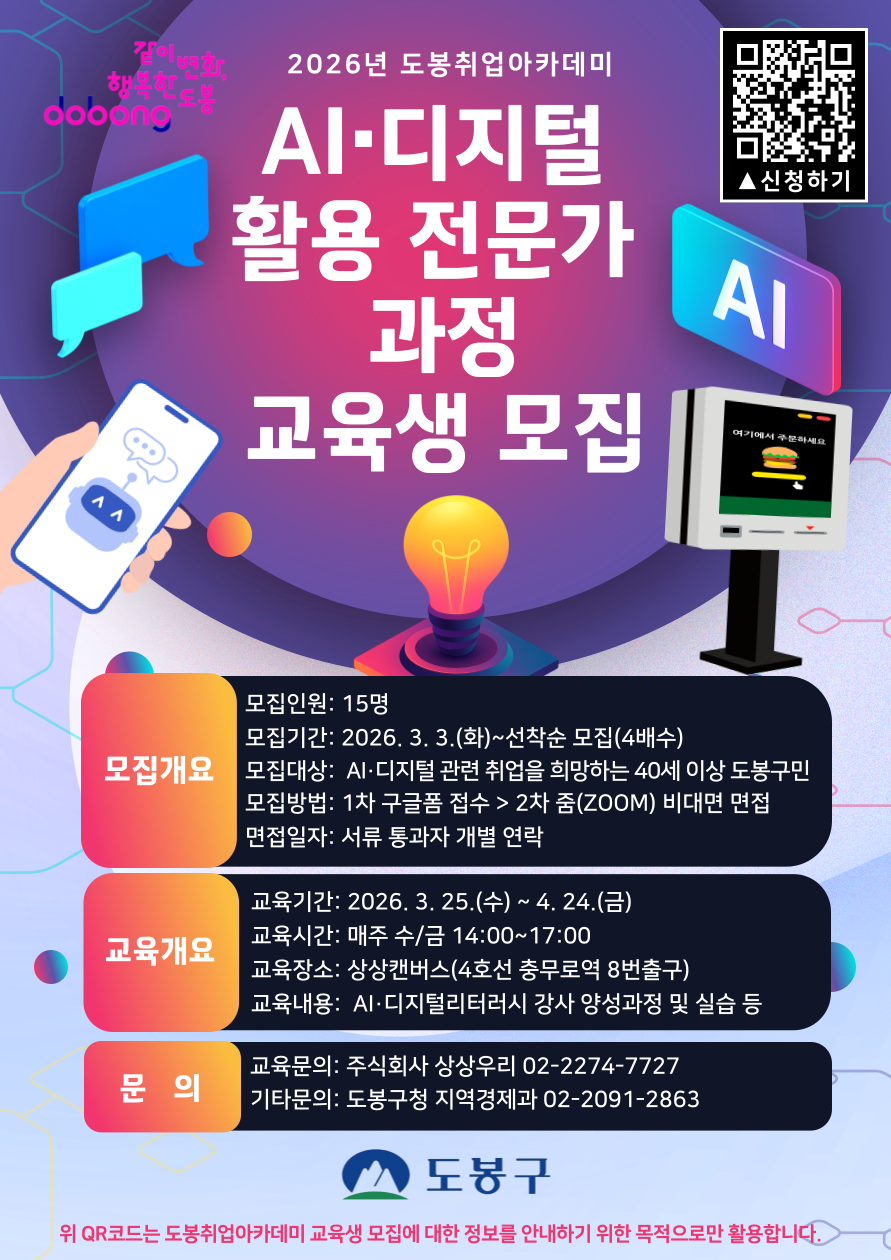 2026년 도봉취업아카데미 AI·디지털 활용 전문가 과정 교육생 모집  [모집개요] 모집인원: 15명  모집기간: 2026. 3. 3.(화) ~ 선착순 모집(4배수)  모집대상: AI·디지털 관련 취업을 희망하는 40세 이상 도봉구민  모집방법: 1차 구글폼 접수 > 2차 줌(ZOOM) 비대면 면접  면접일자: 서류 통과자 개별 연락  [교육개요] 교육기간: 2026. 3. 25.(수) ~ 4. 24.(금)  교육시간: 매주 수/금 14:00~17:00  교육장소: 상상캠버스(4호선 충무로역 8번출구)  교육내용: AI·디지털리터러시 강사 양성과정 및 실습 등  [문의] 교육문의: 주식회사 상상우리 02-2274-7727  기타문의: 도봉구청 지역경제과 02-2091-2863