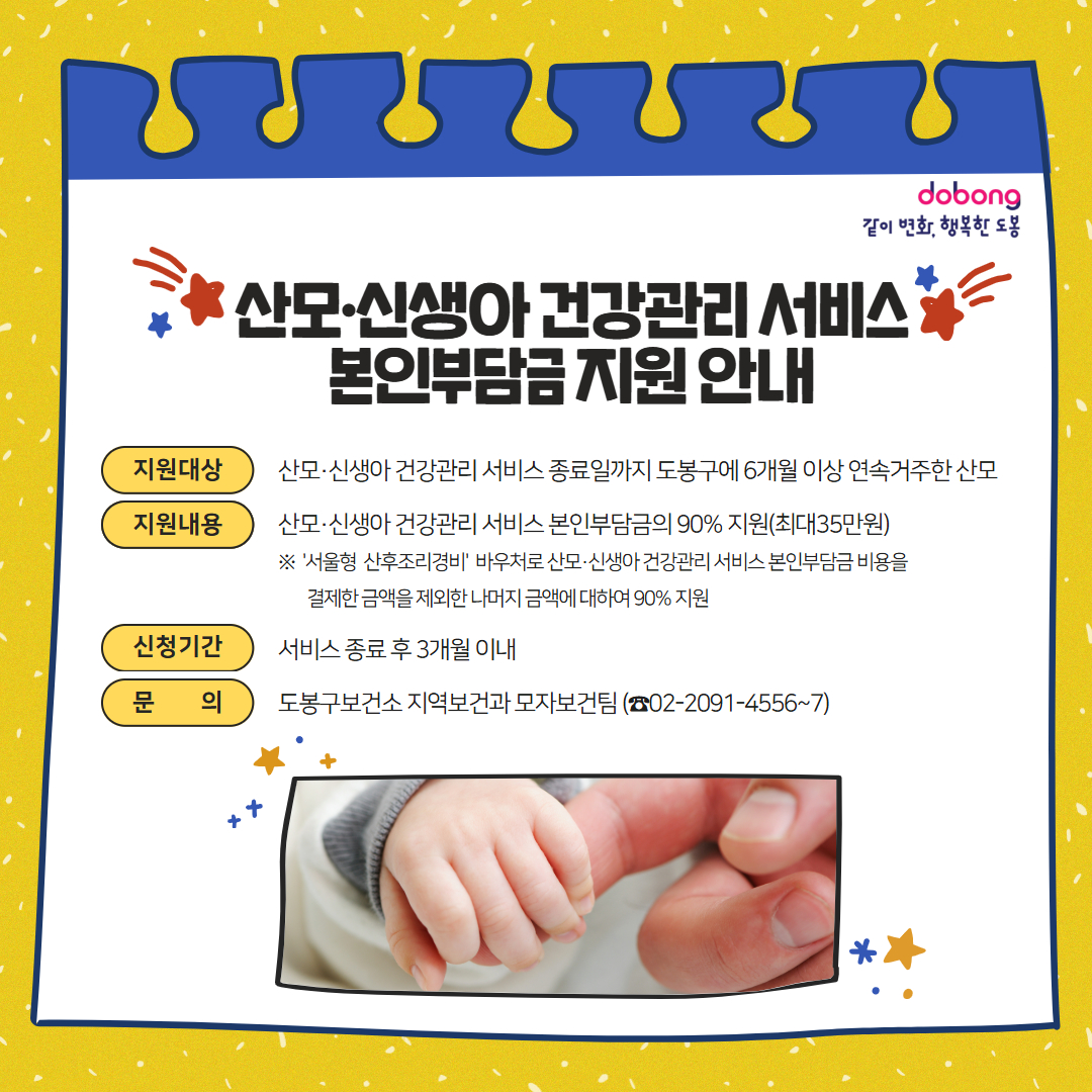 산모 신생아 건강관리 서비스 본인부담금 지원 안내 지원대상 산모 신생아 건강관리 서비스 종료일까지 도봉구에 ６개월 이상 연속 거주한 산모 지원내용 산모 신생아 건강관리 서비스 본인부담금의 ９０‰지원 최대 ３５만원 서울형 산후조리경비 바우처로 산모 신생아 건강관리 서비스 본인부담금 비용을 결제한 금액을 제외한 나머지 금액에 대하여 ９０‰ 지원 신청기간 서비스 종료 후 ３개월 이내 문의 도봉구보건소 지여보건과 모자보건팀 ０２－２０９１－４５５６～７