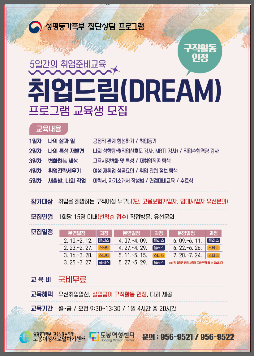 □ 교육명: 2026년 도봉새일센터 집단상담[취업드림] 프로그램  □ 교육대상: 취·창업, 이·전직 등 경제활동을 희망하는 여성(연령대별 진행으로 교육 희망 시 문의)  □ 모집인원: 지역무관, 회차별 15명 내외  □ 모집기간: 2026. 2. 1.~2026. 11. 30. 매월 1~2회차 진행   □ 모집절차: 유선 상담 후 방문 신청서 접수  □ 접수방법: 방문 접수  □ 교육기간: 회차별 모집기간 2회차~16회차(첨부파일 참조)  ※ 스타트(기본) 5일 과정, 플러스(심화) 3일 과정 중 희망 교육 선택 가능  □ 교육장소: 서울시 도봉구 방학로 12길 28, 도봉여성센터 303호  □ 교육내용: 직업선호도, MBTI, 취업정보탐색, 재취업직종 탐색, 이력서‧자기소개서‧면접 트랜드  □ 지원내용: 교육비 전액 지원(성평등가족부 국비 지원)  □ 문의: 집단상담 담당 ☎02-956-9521-2