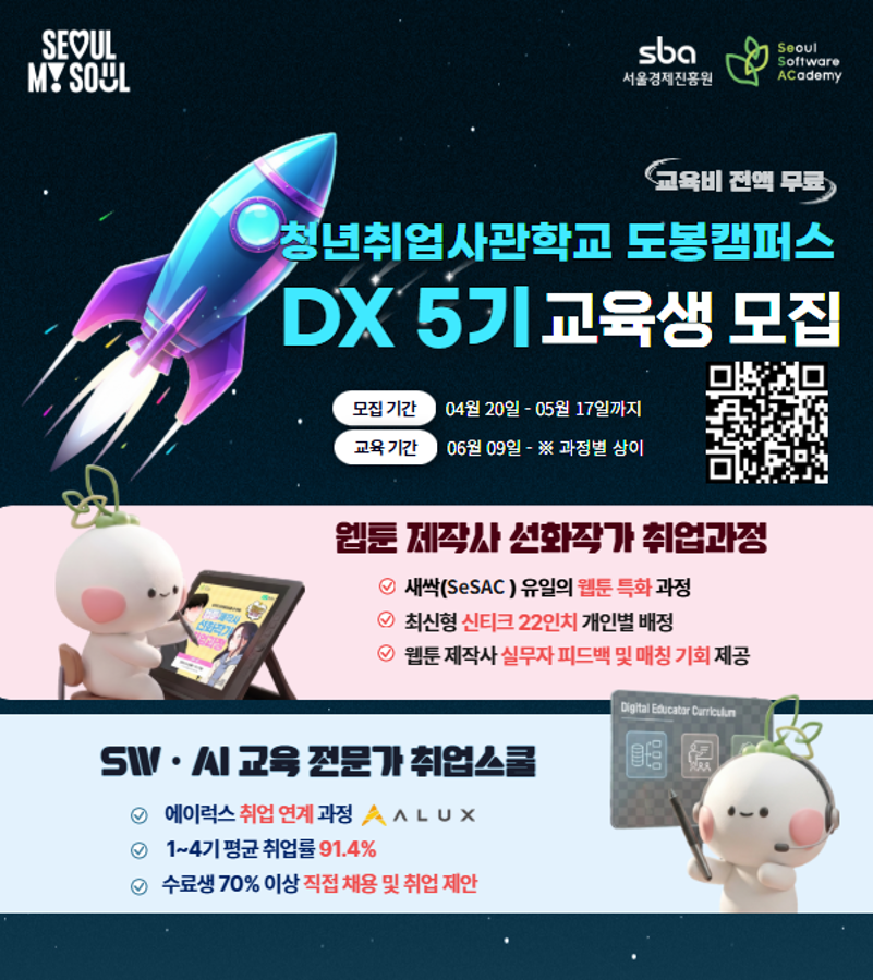 청년취업사관학교 도봉캠퍼스 DX 5기 교육생 모집  모집 기간: 04월 20일 - 05월 17일까지  교육 기간: 06월 09일 - ※ 과정별 상이  주요 특징: 교육비 전액 무료, 서울경제진흥원(sba), Seoul Software Academy  1. 웹툰 제작사 선화작가 취업과정  새싹(SeSAC) 유일의 웹툰 특화 과정  최신형 신티크 22인치 개인별 배정  웹툰 제작사 실무자 피드백 및 매칭 기회 제공  2. SW·AI 교육 전문가 취업스쿨  에이럭스 취업 연계 과정  1~4기 평균 취업률 91.4%  수료생 70% 이상 직접 채용 및 취업 제안