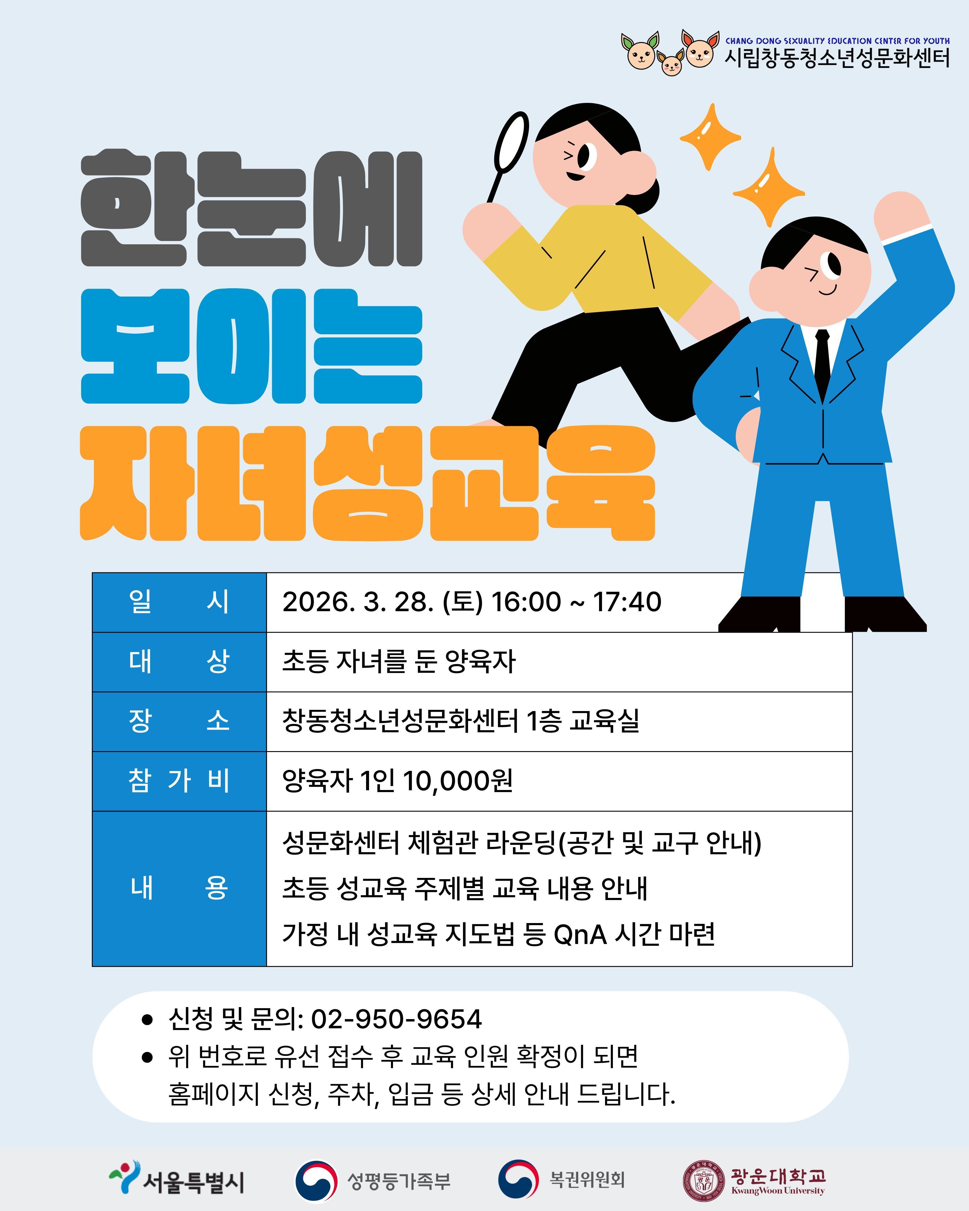 우리 아이 성교육, 궁금하지 않으세요? 한눈에 보이는 자녀성교육 일시 3월 28일 토요일 16시에서 17시 40분까지 대상 초등학생 자녀를 둔 양육자 장소 서울특별시 도봉구 노해로 69길 132(창동) 1층 창동청소년성문화센터 참가비 양육자 1인 1만원 내용 성문화센터 체험관 라운딩 공간 및 교구 안내 초등 성교육 주제별 교육 내용 안내 사춘기, 생명탄생, 성평등, 성폭력 예방 등 가정 내 성교육 지도법 신청 및 문의사항 02-950-9654