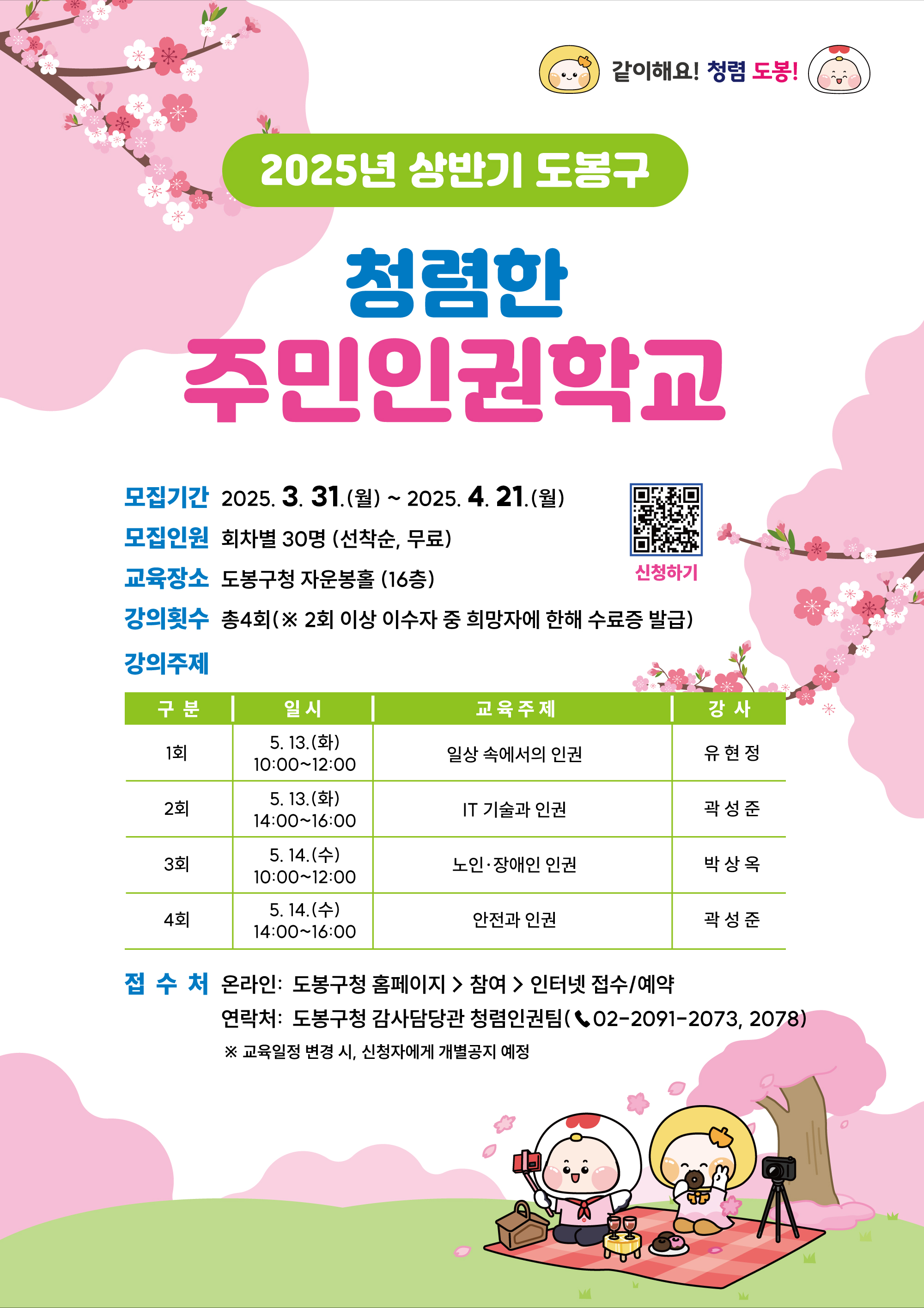 같이해요 청렴 도봉 2025년 상반기 도봉구 청렴한 주민인권학교 모집기간 2025. 3. 31.(월) ~ 2025. 4. 21.(월) 모집인원 회차별 30명 선착순 무료 교육장소 도봉구청 자운봉홀 16층 강의횟수 총4회 2회이상 이수자 중 희망자에 한해 수료증 발급 강의주제 1회 5. 13.(화) 10:00~12:00 일상속에서의 인권 유현정 강사 2회 5.13.(화) 14:00~16:00 IT 기술과 인권 곽성준 강사 3회 5. 14.(수) 10:00~12:00 노인 장애인인권 박상옥 강사 4회 5.14.(수) 14:00~16:00 안전과 인권 관성준 강사 접수처 온라인 도봉구청 홈페이지 > 참여 > 인터넷 접수/예약 연락처 도봉구청 감사담당관 청렴인권킴 02-2091-2073, 2078 교육 일정 변경 시 신청자에게 개별공지 예정