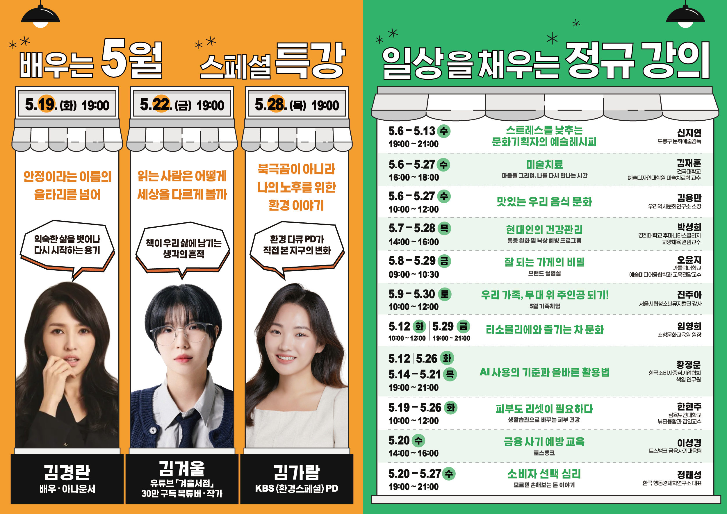 배우는 5월 스페셜 특강  5.19.(화) 19:00 안정이라는 이름의 울타리를 넘어 익숙한 삶을 벗어나 다시 시작하는 용기 김경란 배우·아나운서  5.22.(금) 19:00 읽는 사람은 어떻게 세상을 다르게 볼까 책이 우리 삶에 남기는 생각의 흔적 김겨울 유튜브 '겨울서점' 30만 구독 북튜버·작가  5.28.(목) 19:00 북극곰이 아니라 나의 노후를 위한 환경 이야기 환경 다큐 PD가 직접 본 지구의 변화 김가람 KBS '환경스페셜' PD  일상을 채우는 정규 강의  5.6-5.13 수 19:00~21:00 스트레스를 낮추는 문화기획자의 예술레시피 신지연 도봉구 문화예술감독 5.6-5.27 수 16:00~18:00 미술치료 마음을 그리며, 나를 다시 만나는 시간 김재훈 건국대학교 예술디자인대학원 미술치료학 교수 5.6-5.27 수 10:00~12:00 맛있는 우리 음식 문화 김용만 우리역사문화연구소 소장 5.7-5.28 목 14:00~16:00 현대인의 건강관리 통증 완화 및 낙상 예방 프로그램 박성희 경희대학교 후마니타스칼리지 교양체육 겸임교수 5.8-5.29 금 09:00~10:30 잘 되는 가게의 비밀 브랜드 실험실 오윤지 가톨릭대학교 예술미디어융합학과 교육전담교수 5.9-5.30 토 10:00~12:00 우리 가족, 무대 위 주인공 되기! 5월 가족체험 진주아 서울시립청소년뮤지컬단 강사 5.12 화 5.29 금 10:00~12:00 19:00~21:00 티소믈리에와 즐기는 차 문화 임영희 소정문화교육원 원장 5.12 5.26 화 5.14-5.21 목 19:00~21:00 AI 사용의 기준과 올바른 활용법 황정윤 한국소비자중심경영협회 책임 연구원 5.19-5.26 화 10:00~12:00 피부도 리셋이 필요하다 생활습관으로 바꾸는 피부 건강 한현주 삼육보건대학교 뷰티융합과 겸임교수 5.20 수 14:00~16:00 금융 사기 예방 교육 이성경 토스뱅크 금융사기대응팀 5.20-5.27 수 19:00~21:00 소비자 선택 심리 모르면 손해보는 돈 이야기 정태성 한국 행동경제학연구소 대표
