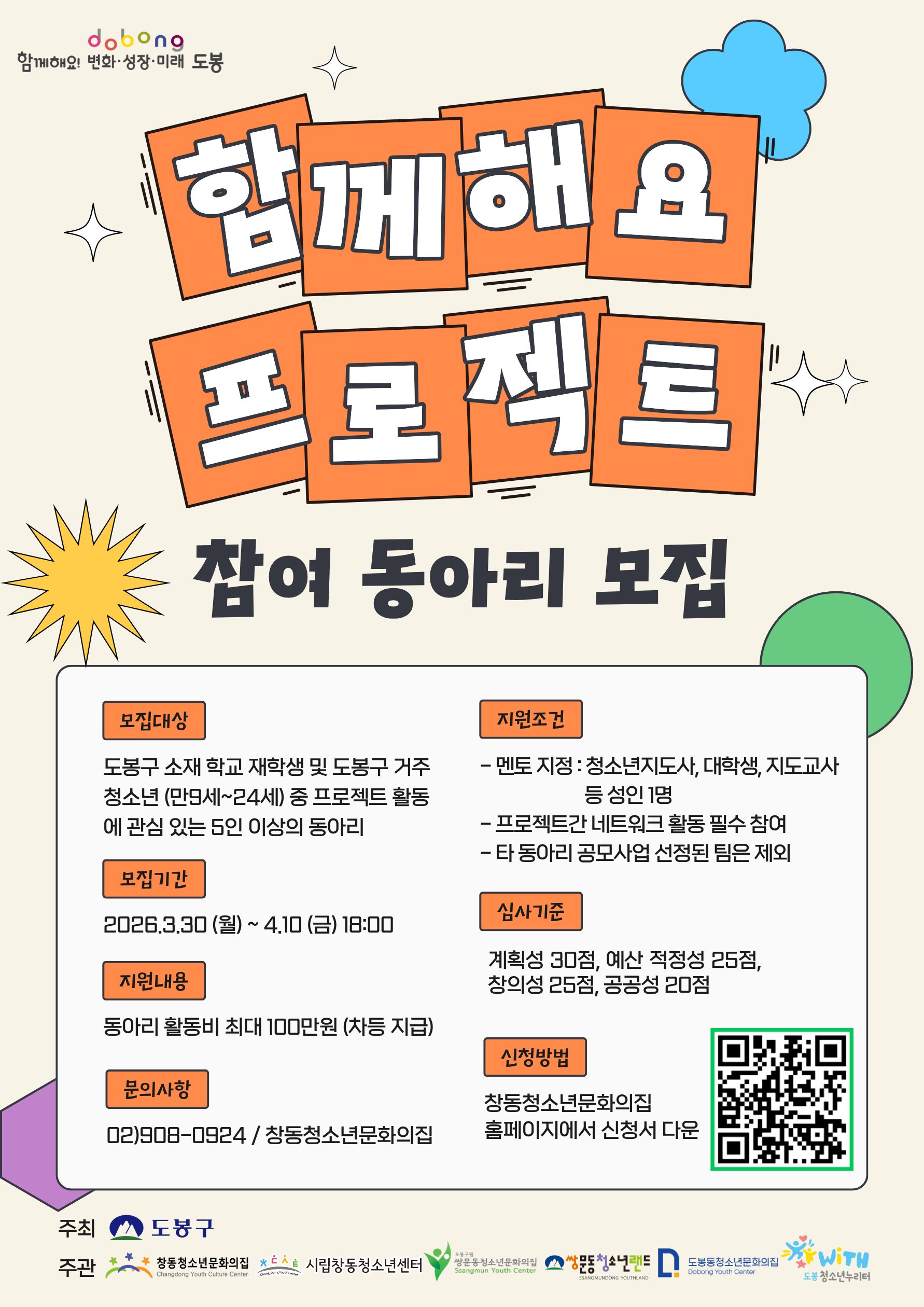 함께해요 프로젝트 참여 동아리 모집  모집대상 도봉구 소재 학교 재학생 및 도봉구 거주 청소년(만9세~24세) 중 프로젝트 활동에 관심 있는 5인 이상의 동아리  모집기간 2026.3.30(월) ~ 4.10(금) 18:00  지원내용 동아리 활동비 최대 100만원 (차등 지급)  지원조건  멘토 지정 : 청소년지도사, 대학생, 지도교사 등 성인 1명  프로젝트간 네트워크 활동 필수 참여  타 동아리 공모사업 선정된 팀은 제외  심사기준 계획성 30점, 예산 적정성 25점, 창의성 25점, 공공성 20점  신청방법 창동청소년문화의집 홈페이지에서 신청서 다운  문의사항 02)908-0924 / 창동청소년문화의집  주최 도봉구  주관 창동청소년문화의집, 시립창동청소년센터, 쌍문동청소년문화의집, 쌍문동청소년랜드, 도봉동청소년문화의집, 도봉청소년누리터위드