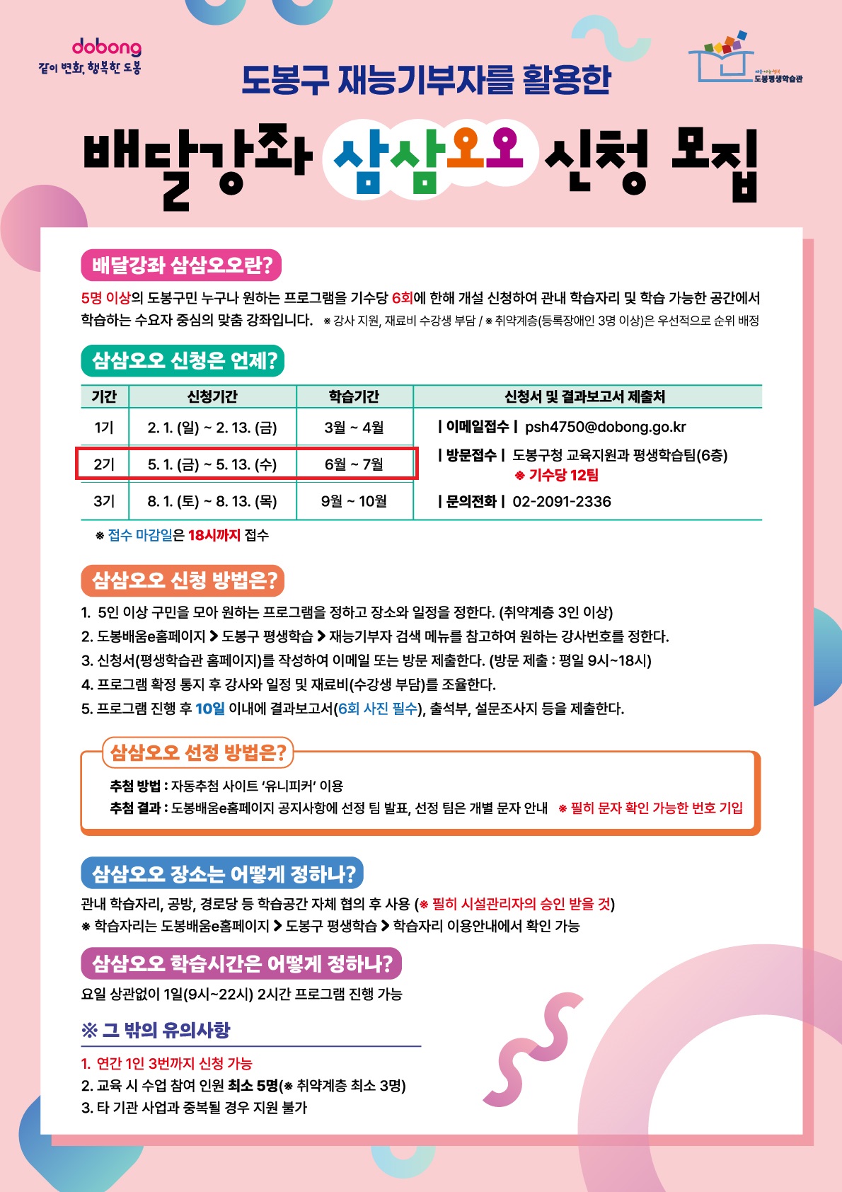 도봉구 재능기부자를 활용한 배달강좌 삼삼오오 신청 모집  배달강좌 삼삼오오란? 5명 이상의 도봉구민 누구나 원하는 프로그램을 기수당 6회에 한해 개설 신청하여 관내 학습자리 및 학습 가능한 공간에서 학습하는 수요자 중심의 맞춤 강좌입니다. ※ 강사 지원, 재료비 수강생 부담 / ※ 취약계층(등록장애인 3명 이상)은 우선적으로 순위 배정  삼삼오오 신청은 언제? 1기 신청기간: 2. 1.(일) ~ 2. 13.(금) / 학습기간: 3월 ~ 4월 2기 신청기간: 5. 1.(금) ~ 5. 13.(수) / 학습기간: 6월 ~ 7월 3기 신청기간: 8. 1.(토) ~ 8. 13.(목) / 학습기간: 9월 ~ 10월 ※ 접수 마감일은 18시까지 접수 신청서 및 결과보고서 제출처 이메일접수 : psh4750@dobong.go.kr 방문접수 : 도봉구청 교육지원과 평생학습팀(6층) ※ 기수당 12팀 문의전화 : 02-2091-2336  삼삼오오 신청 방법은?  5인 이상 구민을 모아 원하는 프로그램을 정하고 장소와 일정을 정한다. (취약계층 3인 이상)  도봉배움e홈페이지 > 도봉구 평생학습 > 재능기부자 검색 메뉴를 참고하여 원하는 강사번호를 정한다.  신청서(평생학습관 홈페이지)를 작성하여 이메일 또는 방문 제출한다. (방문 제출 : 평일 9시~18시)  프로그램 확정 통지 후 강사와 일정 및 재료비(수강생 부담)를 조율한다.  프로그램 진행 후 10일 이내에 결과보고서(6회 사진 필수), 출석부, 설문조사지 등을 제출한다.  삼삼오오 선정 방법은? 추첨 방법 : 자동추첨 사이트 '유니피커' 이용 추첨 결과 : 도봉배움e홈페이지 공지사항에 선정 팀 발표, 선정 팀은 개별 문자 안내 ※ 필히 문자 확인 가능한 번호 기입  삼삼오오 장소는 어떻게 정하나? 관내 학습자리, 공방, 경로당 등 학습공간 자체 협의 후 사용 (※ 필히 시설관리자의 승인 받을 것) ※ 학습자리는 도봉배움e홈페이지 > 도봉구 평생학습 > 학습자리 이용안내에서 확인 가능  삼삼오오 학습시간은 어떻게 정하나? 요일 상관없이 1일(9시~22시) 2시간 프로그램 진행 가능  그 밖의 유의사항  연간 1인 3번까지 신청 가능  교육 시 수업 참여 인원 최소 5명(※ 취약계층 최소 3명)  타 기관 사업과 중복될 경우 지원 불가  dobong 같이 변화, 행복한 도봉 도봉구 평생학습관