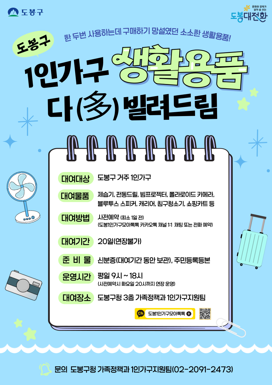 도봉구 1인가구 생활용품 다(多)빌려드림 한두 번 사용하는데 구매하기 망설였던 소소한 생활용품!  대여대상: 도봉구 거주 1인가구  대여물품: 제습기, 전동드릴, 빔프로젝터, 폴라로이드 카메라, 블루투스 스피커, 캐리어, 침구청소기, 쇼핑카트 등  대여방법: 사전예약 (최소 1일 전)  도봉1인가구모아톡톡 카카오톡 채널 1:1 채팅 또는 전화 예약  대여기간: 20일 (연장불가)  준비물: 신분증 (대여기간 동안 보관), 주민등록등본  운영시간: 평일 9시 ~ 18시 (사전예약시 화요일 20시까지 연장 운영)  대여장소: 도봉구청 3층 가족정책과 1인가구지원팀  문의: 도봉구청 가족정책과 1인가구지원팀 (02-2091-2473) / 카카오톡 채널: 도봉1인가구모아톡톡
