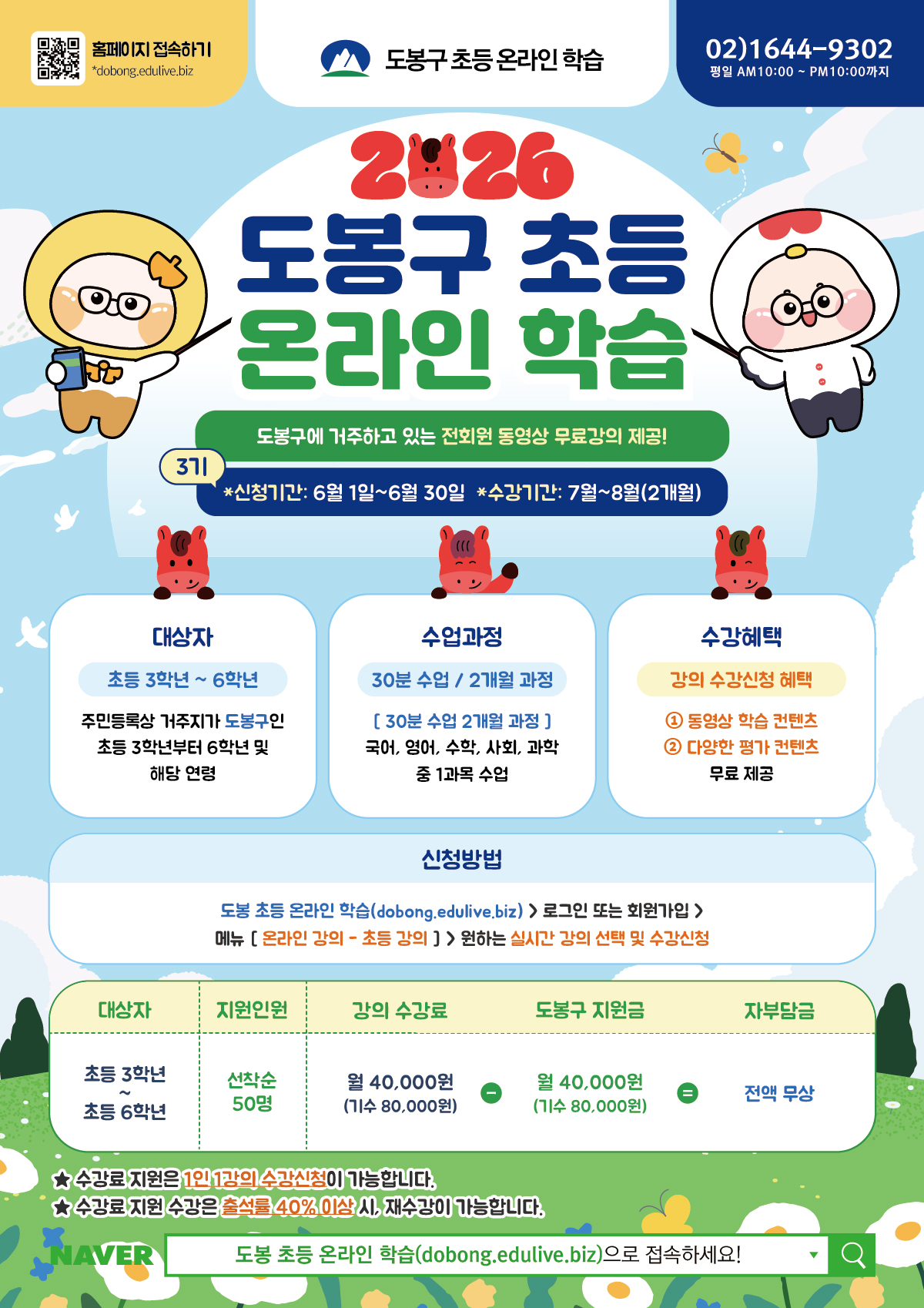도봉구 초등 온라인 학습 2026  홈페이지 접속하기 dobong.edulive.biz 02)1644-9302 평일 AM10:00 ~ PM10:00까지  도봉구 초등 온라인 학습 도봉구에 거주하고 있는 전회원 동영상 무료강의 제공! 3기 *신청기간 : 6월 1일 ~ 6월 30일 *수강기간 : 7월 ~ 8월(2개월)  대상자 초등 3학년 ~ 6학년 주민등록상 거주지가 도봉구인 초등 3학년부터 6학년 및 해당 연령  수업과정 30분 수업 / 2개월 과정 [ 30분 수업 2개월 과정 ] 국어, 영어, 수학, 사회, 과학 중 1과목 수업  수강혜택 강의 수강신청 혜택 ① 동영상 학습 콘텐츠 ② 다양한 평가 콘텐츠 무료 제공  신청방법 도봉 초등 온라인 학습(dobong.edulive.biz) > 로그인 또는 회원가입 > 메뉴 [ 온라인 강의 - 초등 강의 ] > 원하는 실시간 강의 선택 및 수강신청  대상자 : 초등 3학년 ~ 초등 6학년 지원인원 : 선착순 50명 강의 수강료 : 월 40,000원 (기수 80,000원) 도봉구 지원금 : 월 40,000원 (기수 80,000원) 자부담금 : 전액 무상  ★ 수강료 지원은 1인 1강의 수강신청이 가능합니다. ★ 수강료 지원 수강은 출석률 40% 이상 시, 재수강이 가능합니다. NAVER 도봉 초등 온라인 학습(dobong.edulive.biz)으로 접속하세요!