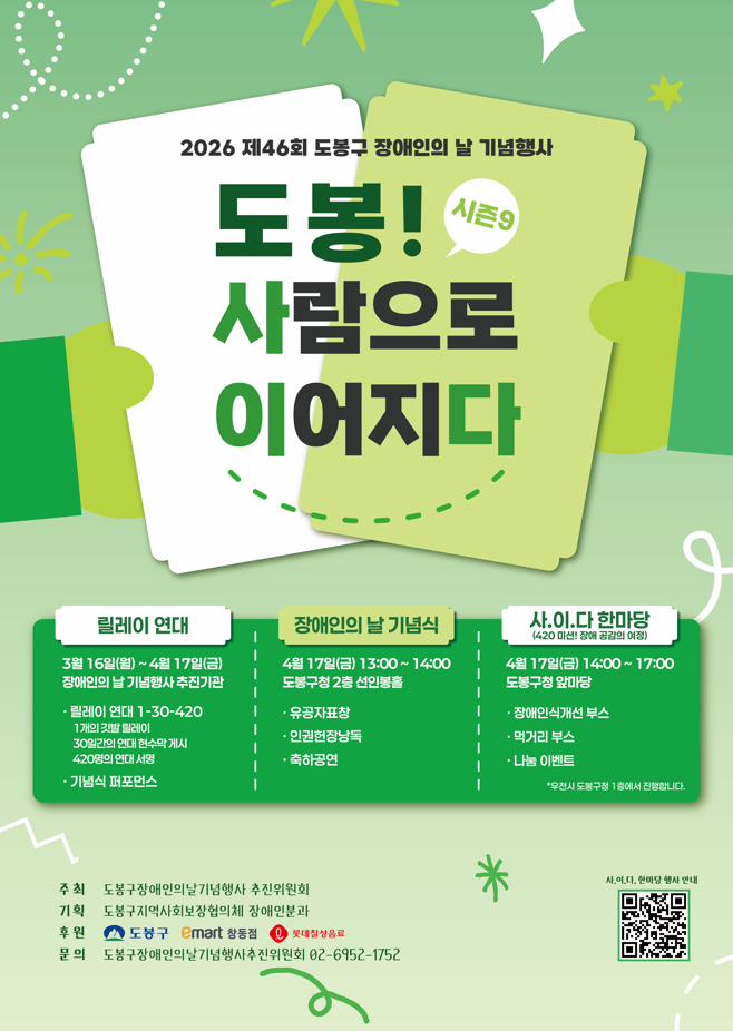 2026 제46회 도봉구 장애인의 날 기념행사 도봉! 사람으로 이어지다 시즌9  릴레이 연대 3월 16일(월) ~ 4월 17일(금) 장애인의 날 기념행사 추진기관 릴레이 연대 1-30-420 1개의 깃발 릴레이 30일간의 연대 현수막 게시 420명의 연대 서명 기념식 퍼포먼스  장애인의 날 기념식 4월 17일(금) 13:00 ~ 14:00 도봉구청 2층 선인봉홀 유공자표창 인권헌장낭독 축하공연  사.이.다 한마당 (420 미션! 장애 공감의 여정) 4월 17일(금) 14:00 ~ 17:00 도봉구청 앞마당 장애인식개선 부스 먹거리 부스 나눔 이벤트 *우천시 도봉구청 1층에서 진행합니다.  주최 도봉구장애인의날기념행사 추진위원회 기획 도봉구지역사회보장협의체 장애인분과 후원 도봉구, emart 창동점, 롯데칠성음료 문의 도봉구장애인의날기념행사추진위원회 02-6952-1752