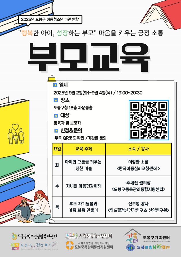 2025년 도봉구 아동청소년 기관 연합 행복한 아이 성장하는 부모 마음을 키우는 긍정 소통 부모교육 일시 2025년 9월 2일(화) ~ 9월 4일(목) 19 :00~20:30 장소 도봉구청 16층 자운봉홀 대상 양육자 및 보호자 신청 문의 우측 qr코드 확인 기관별 문의 화요일 아이의 그릇을 키우는 칭찬 기술 한국아동심리코칭센터 이정화 소장 수요일 자녀의 마음건강 이해 도봉구중독관리통합지원센터 주세진 센터장 목요일 부모 자기돌봄과 가족 화목 만들기 위드힐정신건강연구소 선임연구원 신보영 강사 도봉구 청소년 상담복지센터 시립창동청소년센터 도봉구가족센터 도봉구정신건강복지센터 도봉중독관리통합지원센터 도봉교육복지센터
