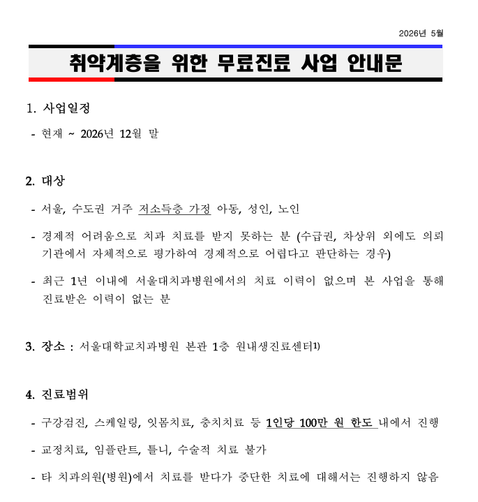 취약계층을 위한 무료진료 사업 안내  사업일정  현재 ~ 2026년 12월 말  대상  서울, 수도권 거주 저소득층 가정 아동, 성인, 노인  경제적 어려움으로 치과 치료를 받지 못하는 분 (수급권, 차상위 외에도 의뢰기관에서 자체적으로 평가하여 경제적으로 어렵다고 판단하는 경우)  최근 1년 이내에 서울대치과병원에서의 치료 이력이 없으며 본 사업을 통해 진료받은 이력이 없는 분  장소 : 서울대학교치과병원 본관 1층 원내생진료센터1  진료범위  구강검진, 스케일링, 잇몸치료, 충치치료 등 1인당 100만 원 한도 내에서 진행  교정치료, 임플란트, 틀니, 수술적 치료 불가  타 치과의원(병원)에서 치료를 받다가 중단한 치료에 대해서는 진행하지 않음