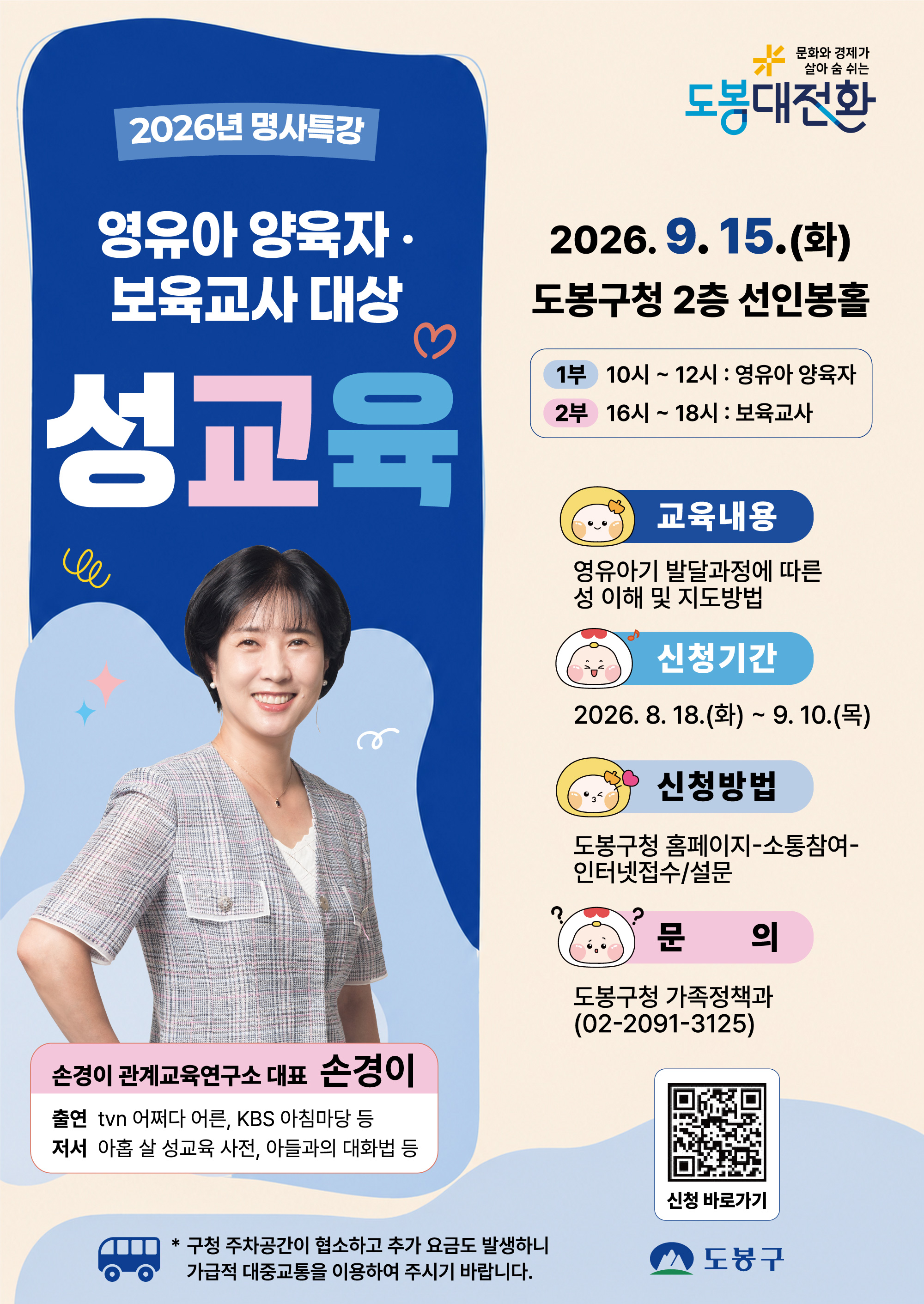 문화와 경제가 살아 숨 쉬는 도봉대전환  2026년 명사특강 영유아 양육자·보육교사 대상 성교육  일시: 2026. 9. 15.(화) 장소: 도봉구청 2층 선인봉홀  1부 10시 ~ 12시 : 영유아 양육자  2부 16시 ~ 18시 : 보육교사  강사: 손경이 (손경이 관계교육연구소 대표)  출연: tvN 어쩌다 어른, KBS 아침마당 등  저서: 아홉 살 성교육 사전, 아들과의 대화법 등  교육내용: 영유아기 발달과정에 따른 성 이해 및 지도방법 신청기간: 2026. 8. 18.(화) ~ 9. 10.(목) 신청방법: 도봉구청 홈페이지 - 소통참여 - 인터넷접수/설문 문의: 도봉구청 가족정책과 (02-2091-3125)  구청 주차공간이 협소하고 추가 요금도 발생하니 가급적 대중교통을 이용하여 주시기 바랍니다.  도봉구