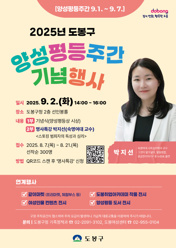 양성평등주간 9.1. ~ 9.7. 같이변화 행복한 도봉 2025년 도봉구 양성평등주간기념행사 일시 2025.9.2.(화) 14:00~16:00 장소 도봉구청 2층 선인봉홀 내용 1부 기념식(양성평등상 시상) 2부 명사특강 박지선(숙명여대 교수) <스토킹 범죄자의 특성과 심리> 접수 2025.8.7.(목) ~8.21.(목) 선착순 300명 방법 qr코드 스캔 후 명사특강 신청 박지선 숙명여대 사회심리학과 교수 그것이 알고싶다, 알쓸범잡 궁금한 이야기y등 tv방송 출연 연계행사 같이마켓(프리마켓 체험부스 등) 도봉취업아카데미 작품 전시 여성인물 컨텐츠 전시 양성평등 도서전시 구청 주차공간이 협소하여 주차 요금이 발생하니 가급적 대중교통을 이용하여 주시기 바랍니다. 문의 도봉구청 가족정책과 02-2091-3102 도봉여성센터 02-955-0104 도봉구
