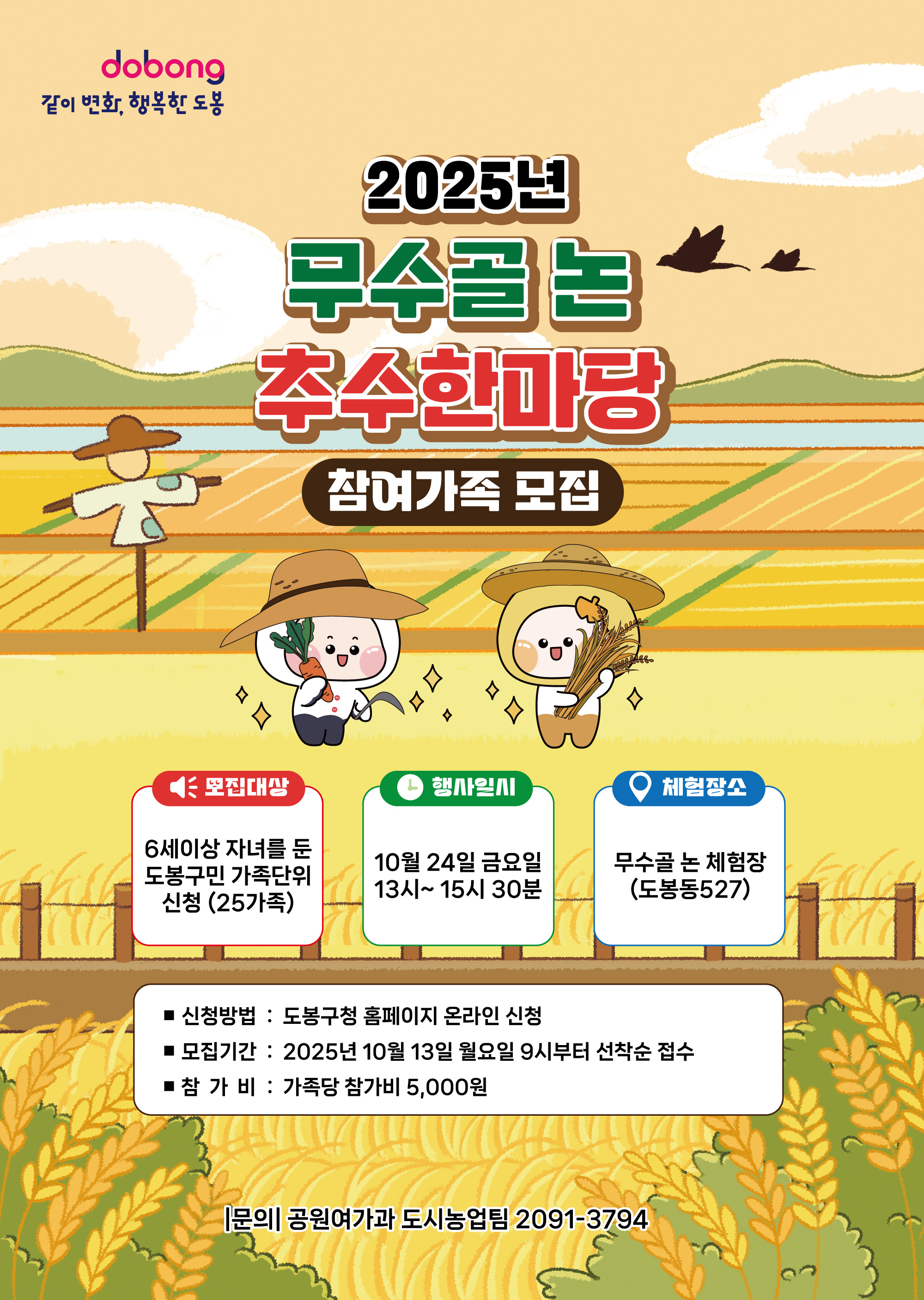 같이변화 행복한 도봉 2025년 무수골 논 추수한마당 참여가족 모집 모집대상 6세이상 자녀를 둔 도봉구민 가족단위 신청 25가족 행사일시 10월 24일 금요일 13시~15시 30분 체험장소 무수골 논 체험장 도봉동527 신청방법 도봉구청 홈페이지 온라인신청 모집기간 2025년 10월 13일 월요일 9시부터 선착순 접수 참가비 가족당 참가비 5000원 문의 공원여가과 도시농업팀 2091-3794