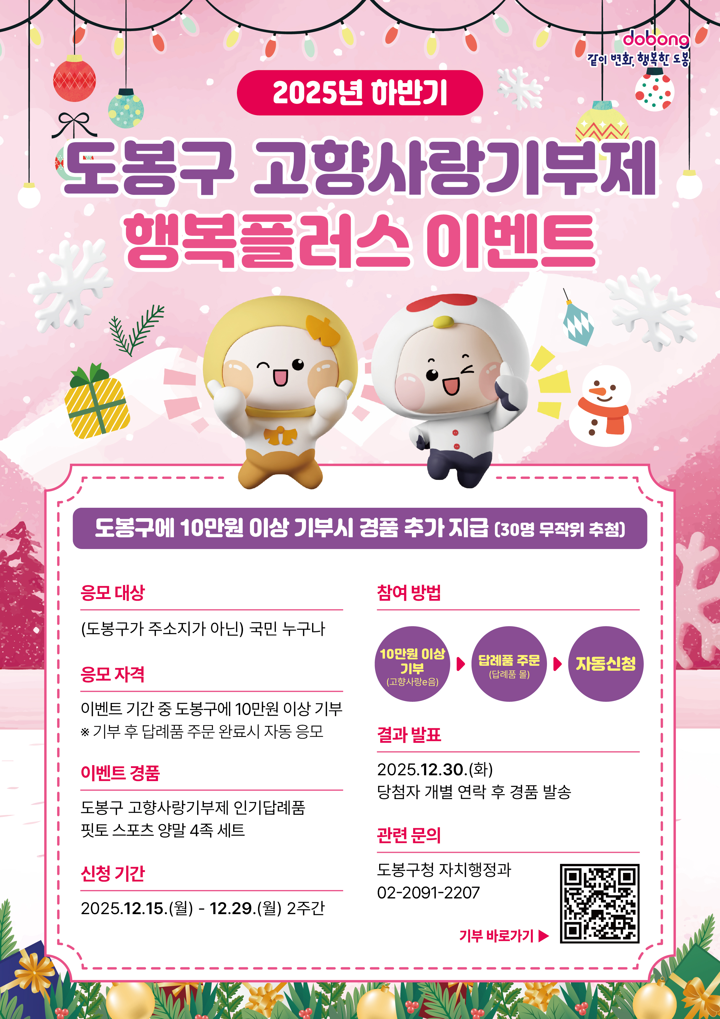 2025년 하반기 도봉구 고향사랑기부제 행복플러스 이벤트  같이 변화, 행복한 도봉  이벤트 혜택: 도봉구에 10만원 이상 기부 시 경품 추가 지급 (30명 무작위 추첨).  응모 대상: (도봉구가 주소지가 아닌) 국민 누구나.  응모 자격: 이벤트 기간 중 도봉구에 10만원 이상 기부 후 답례품 주문 완료 시 자동 응모.  이벤트 경품: 도봉구 고향사랑기부제 인기 답례품 핏토 스포츠 양말 4족 세트.  신청 기간: 2025.12.15.(월) - 12.29.(월) (2주간).  결과 발표: 2025.12.30.(화) (당첨자 개별 연락 후 경품 발송).  관련 문의: 도봉구청 자치행정과, 02-2091-2207.