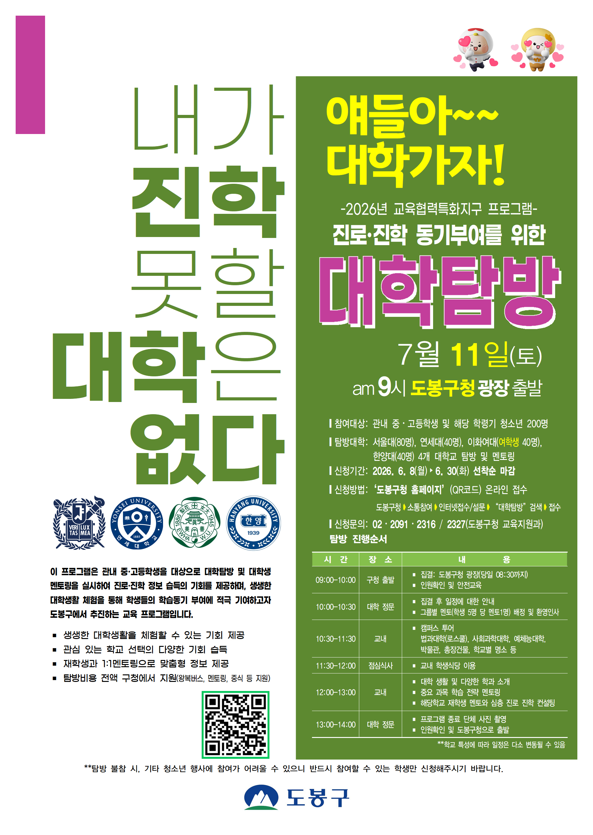 내가 진학 못할 대학은 없다 얘들아~~ 대학가자! -2026년 교육협력특화지구 프로그램- 진로·진학 동기부여를 위한 대학탐방 7월 11일(토) am 9시 도봉구청 광장 출발  참여대상: 관내 중·고등학생 및 해당 학령기 청소년 200명 탐방대학: 서울대(80명), 연세대(40명), 이화여대(여학생 40명), 한양대(40명) 4개 대학교 탐방 및 멘토링 신청기간: 2026. 6. 8(월) ~ 6. 30(화) 선착순 마감 신청방법: '도봉구청 홈페이지'(QR코드) 온라인 접수 도봉구청 ➔ 소통참여 ➔ 인터넷접수/설문 ➔ "대학탐방" 검색 ➔ 접수 신청문의: 02-2091-2316 / 2327(도봉구청 교육지원과)  이 프로그램은 관내 중·고등학생을 대상으로 대학탐방 및 대학생 멘토링을 실시하여 진로·진학 정보 습득의 기회를 제공하며, 생생한 대학생활 체험을 통해 학생들의 학습동기 부여에 적극 기여하고자 도봉구에서 추진하는 교육 프로그램입니다. 생생한 대학생활을 체험할 수 있는 기회 제공 관심 있는 학교 선택의 다양한 기회 습득 재학생과 1:1멘토링으로 맞춤형 정보 제공 탐방비용 전액 구청에서 지원(왕복버스, 멘토링, 중식 등 지원)  탐방 진행순서 시간 / 장소 / 내용 09:00-10:00 / 구청 출발 / 집결: 도봉구청 광장(당일 08:30까지), 인원확인 및 안전교육 10:00-10:30 / 대학 정문 / 집결 후 일정에 대한 안내, 그룹별 멘토(학생 5명 당 멘토1명) 배정 및 환영인사 10:30-11:30 / 교내 / 캠퍼스 투어(법과대학(로스쿨), 사회과학대학, 예체능대학, 박물관, 총장건물, 학교별 명소 등) 11:30-12:00 / 점심식사 / 교내 학생식당 이용 12:00-13:00 / 교내 / 대학 생활 및 다양한 학과 소개, 주요 과목 학습 전략 멘토링, 해당학교 재학생 멘토와 심층 진로 진학 컨설팅 13:00-14:00 / 대학 정문 / 프로그램 종료 단체 사진 촬영, 인원확인 및 도봉구청으로 출발 학교 특성에 따라 일정은 다소 변동될 수 있음  탐방 불참 시, 기타 청소년 행사에 참여가 어려울 수 있으니 반드시 참여할 수 있는 학생만 신청해주시기 바랍니다. 도봉구