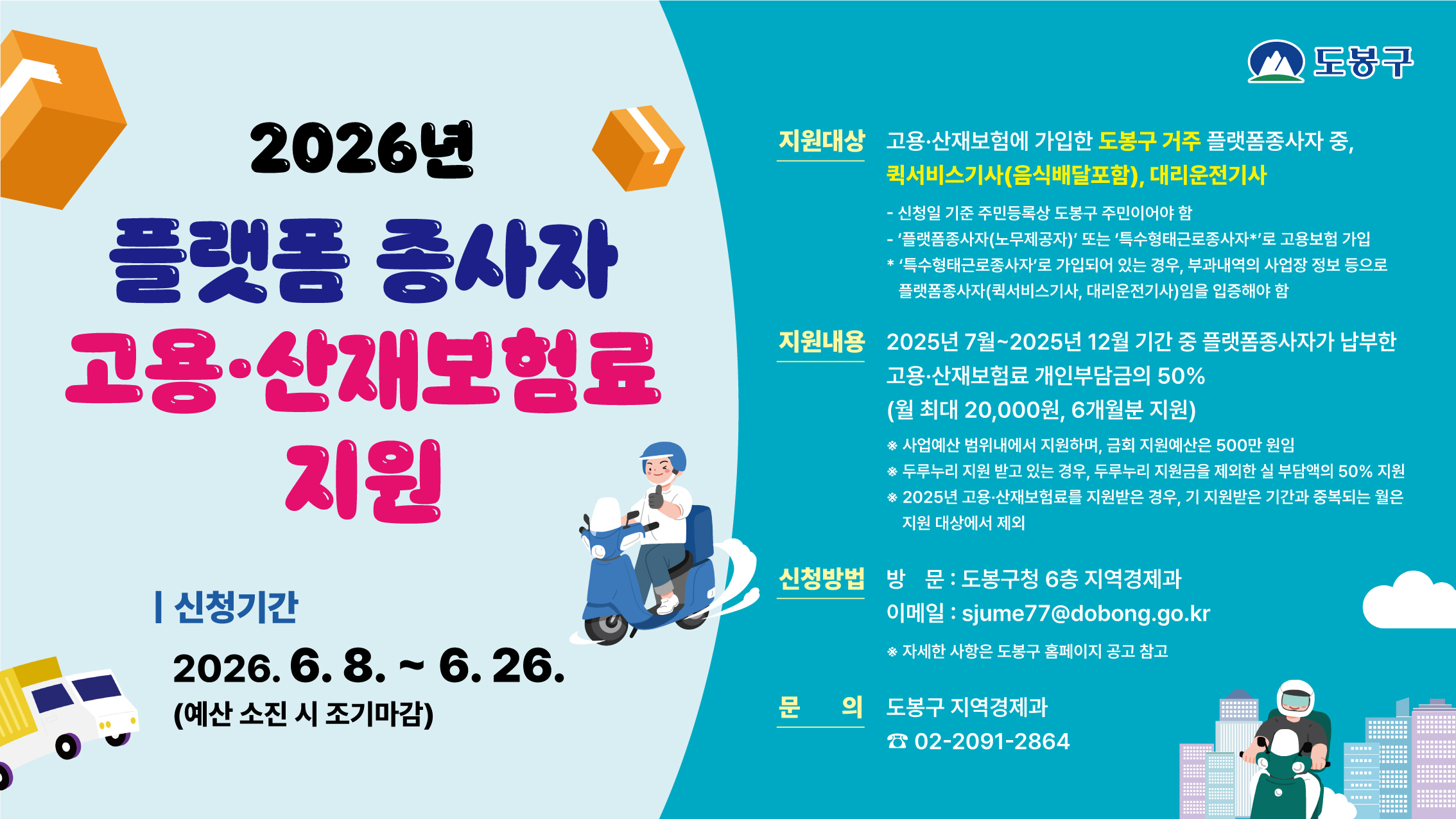 도봉구 2026년 플랫폼 종사자 고용·산재보험료 지원  | 신청기간 2026. 6. 8. ~ 6. 26. (예산 소진 시 조기마감)  지원대상 고용·산재보험에 가입한 도봉구 거주 플랫폼종사자 중, 퀵서비스기사(음식배달포함), 대리운전기사  신청일 기준 주민등록상 도봉구 주민이어야 함  '플랫폼종사자(노무제공자)' 또는 '특수형태근로종사자*'로 고용보험 가입  '특수형태근로종사자'로 가입되어 있는 경우, 부과내역의 사업장 정보 등으로 플랫폼종사자(퀵서비스기사, 대리운전기사)임을 입증해야 함  지원내용 2025년 7월~2025년 12월 기간 중 플랫폼종사자가 납부한 고용·산재보험료 개인부담금의 50% (월 최대 20,000원, 6개월분 지원) ※ 사업예산 범위내에서 지원하며, 금회 지원예산은 500만 원임 ※ 두루누리 지원 받고 있는 경우, 두루누리 지원금을 제외한 실 부담액의 50% 지원 ※ 2025년 고용·산재보험료를 지원받은 경우, 기 지원받은 기간과 중복되는 월은 지원 대상에서 제외  신청방법 방문 : 도봉구청 6층 지역경제과 이메일 : sjume77@dobong.go.kr ※ 자세한 사항은 도봉구 홈페이지 공고 참고  문의 도봉구 지역경제과 ☎ 02-2091-2864