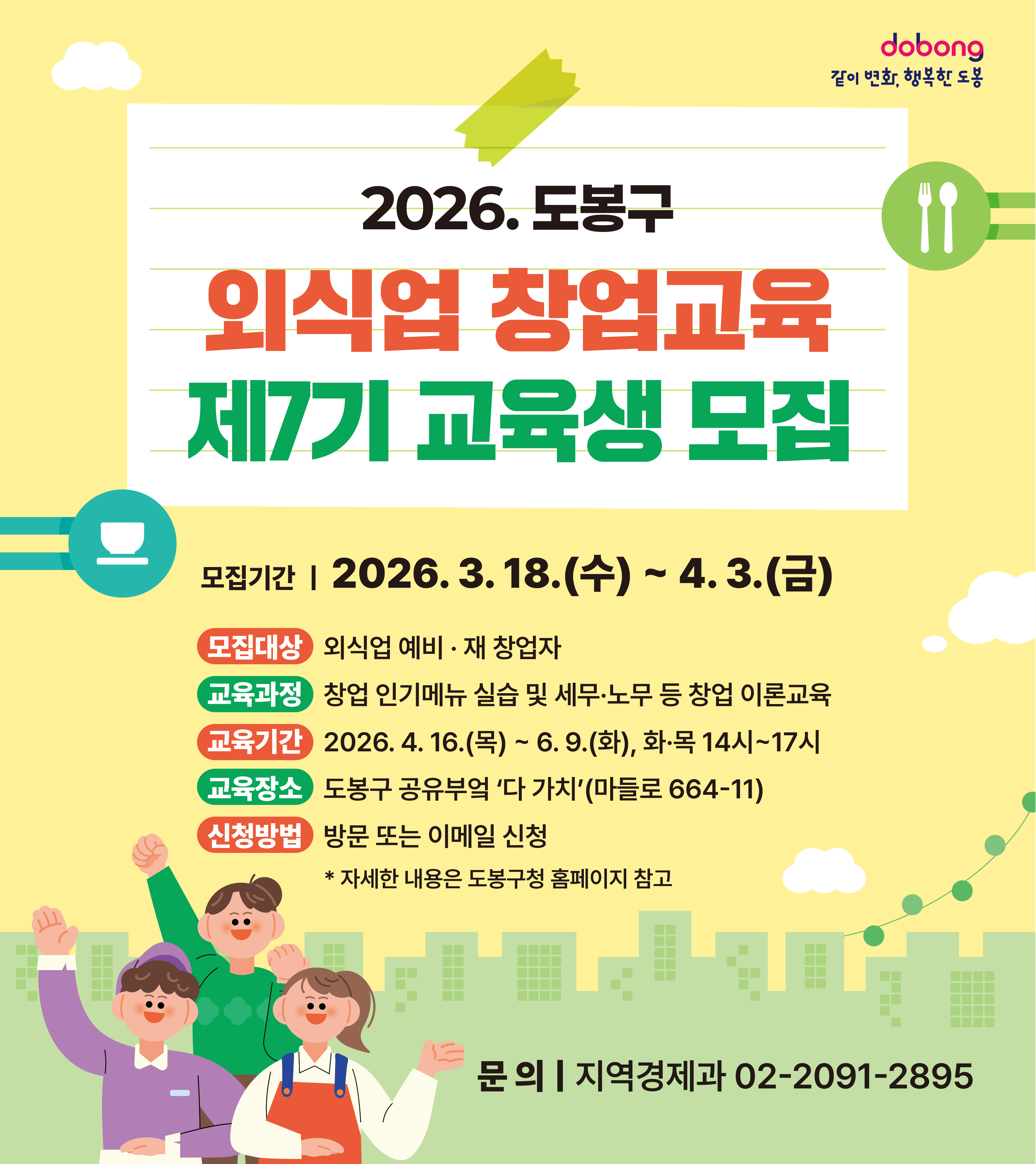 dobong 같이 변화, 행복한 도봉 2026. 도봉구 외식업 창업교육 제7기 교육생 모집 모집기간 | 2026. 3. 18.(수) ~ 4. 3.(금) 모집대상: 외식업 예비·재 창업자 교육과정: 창업 인기메뉴 실습 및 세무·노무 등 창업 이론교육 교육기간: 2026. 4. 16.(목) ~ 6. 9.(화), 화·목 14시~17시 교육장소: 도봉구 공유부엌 '다 가치'(마들로 664-11) 신청방법: 방문 또는 이메일 신청  자세한 내용은 도봉구청 홈페이지 참고 문의 | 지역경제과 02-2091-2895