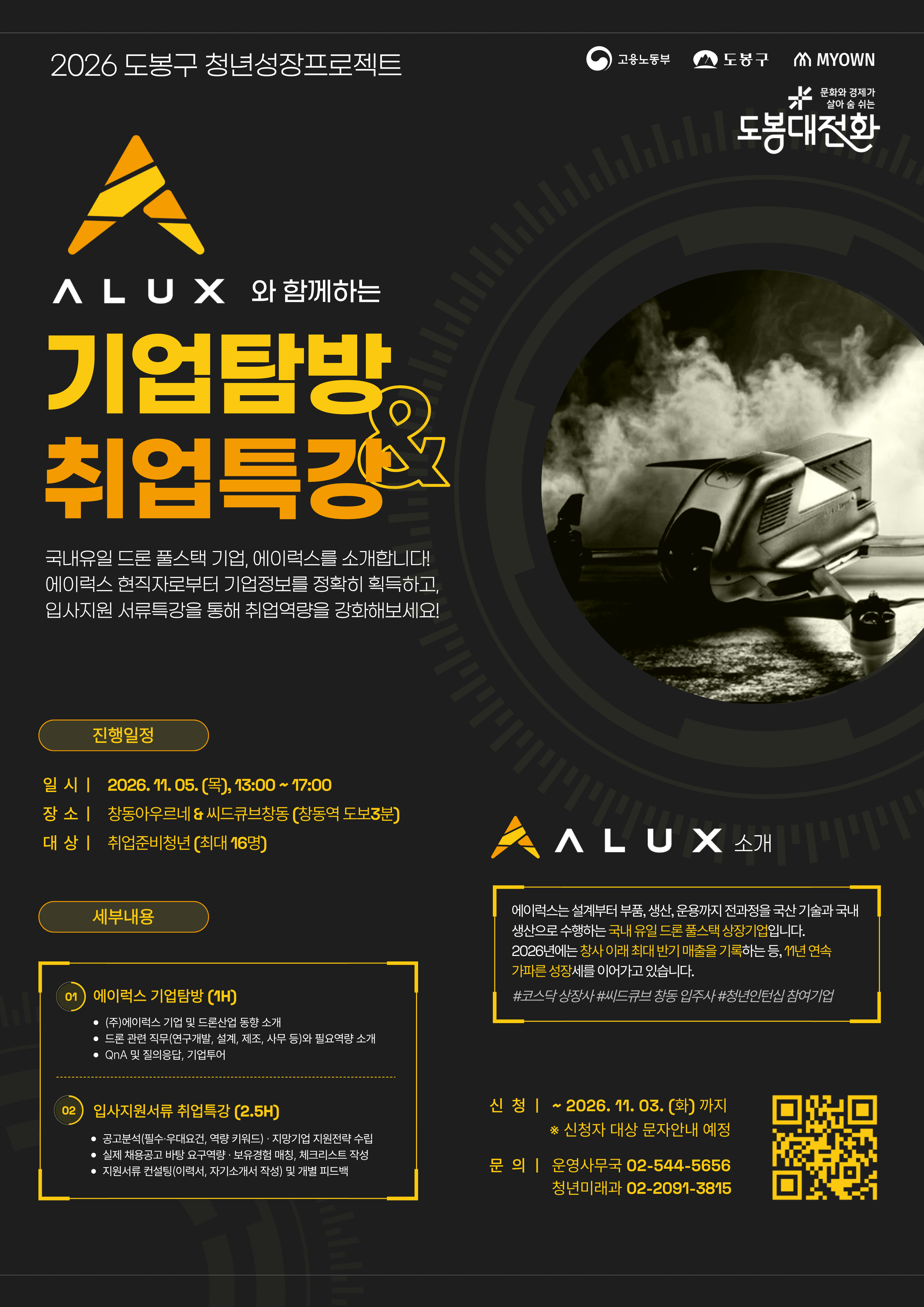 2026 도봉구 청년성장프로젝트  ALUX와 함께하는 기업탐방 & 취업특강  국내유일 드론 풀스택 기업, 에이럭스를 소개합니다! 에이럭스 현직자로부터 기업정보를 정확히 획득하고, 입사지원 서류특강을 통해 취업역량을 강화해보세요!  진행일정  일시: 2026. 11. 05.(목) 13:00 ~ 17:00  장소: 창동아우르네 & 씨드큐브창동(창동역 도보 3분)  대상: 취업준비청년(최대 16명)  세부내용  01 에이럭스 기업탐방(1H) - (주)에이럭스 기업 및 드론산업 동향 소개 - 드론 관련 직무(연구개발, 설계, 제조, 사무 등)와 필요역량 소개 - QnA 및 질의응답, 기업투어 02 입사지원서류 취업특강(2.5H) - 공고분석(필수·우대요건, 역량 키워드)·지망기업 지원전략 수립 - 실제 채용공고 바탕 요구역량·보유경험 매칭, 체크리스트 작성 - 지원서류 컨설팅(이력서, 자기소개서 작성) 및 개별 피드백 ALUX 소개  에이럭스는 설계부터 부품, 생산, 운용까지 전과정을 국산 기술과 국내 생산으로 수행하는 국내 유일 드론 풀스택 상장기업입니다.  2026년에는 창사 이래 최대 반기 매출을 기록하는 등, 11년 연속 가파른 성장세를 이어가고 있습니다.  #코스닥상장사 #씨드큐브 창동 입주사 #청년인턴십 참여기업  신청: ~ 2026. 11. 03.(화)까지  ※ 신청자 대상 문자안내 예정  문의: 운영사무국 02-544-5656 청년미래과 02-2091-3815