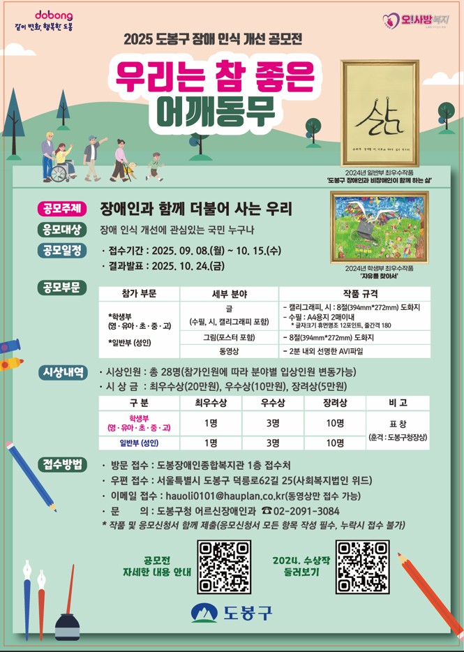 같이변화 행복한 도봉 오사방복지 2025도봉구 장애인식 개선 공모전 우리는 참좋은 어깨동무 공모주제 장애인과 함께 더불어 사는 우리 공모대상 장애인식개선에 관심있는 국민 누구나 공모일정 접수기간 2025.9.8. 월~ 10.15.수 결과발표 2025.10.24.금 공모부분 참가부문 학생부 일반부 세부분야 글 그림 동영상 작품규격 캘리그라피 시 : 8절도화지 수량 A4용지 2매이내 그림 8절도화지 동영상 2분내외의 선명한 AVI파일 시상내역 시상인원 총28명 참가인원에 따라 분야별 입상인원변동가능 시상급 최우수상 20만원 우수상 10만원 장려상 5만원 접수방법방문 접수 또는 등기우편 접수 (동영상 작품은 이메일로 접수) 방문 접수: 서울특별시 도봉구 마들로 664-23(도봉장애인종합복지관) 1층 접수처 우편 접수: 서울특별시 도봉구 덕릉로62길 25(사회복지법인 위드) 메일 접수: hauoli0101@hauplan.co.kr (동영상만 이메일로 접수 가능) 문    의: 도봉구청 어르신장애인과 02-2091-3084 작품과 응모신청서 반드시 함께 제출(미제출 또는 신청서 항목 누락 시 공모 불가) 도봉구