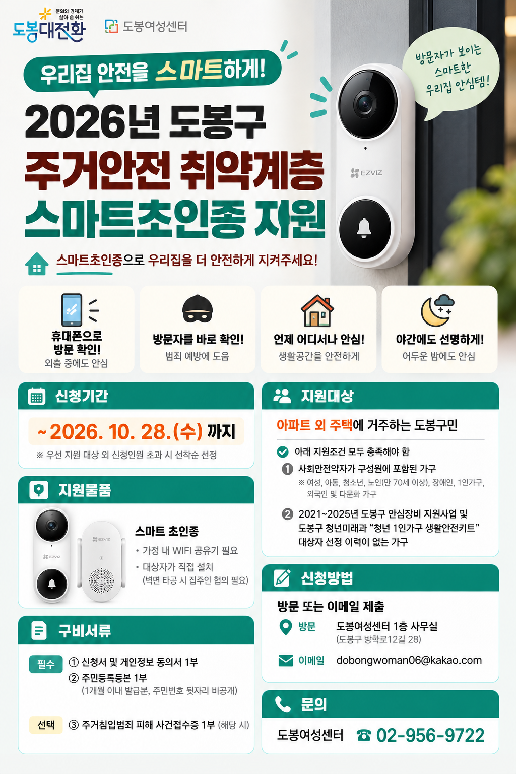 1. 신청기간: 2026. 10. 1.(목)~10. 28.(수)  2. 지원대상: 아파트 외 주택에 거주하는 도봉구민 16가구  3. 지원조건 (아래 항목 모두 해당)   ① 사회안전약자가 구성원에 포함된 가구​   ② 2021년~2025년 도봉구 안심장비 지원사업 및 도봉구 청년 미래과 '청년 1인가구 생활안전키드' 대상자 선정 이력이 없는 가구  4. 지원물품: 스마트 도어벨   ※ 가정 내 와이파이 공유기 필요   ※ 대상자가 직접 설치(벽면 타공 설치 시 집주인 협의 필요)  5. 제출 서류   [필수]    ① 신청서 및 개인정보 동의서 1부   ② 주민등록등본(1개월 이내 발급분) 1부  [선택-해당 시]    ③ 주거침입피해사건접수증 1부  6. 신청방법: 방문 또는 이메일 접수(dobongwoman06@kakao.com)  7. 문의: 02-955-0046