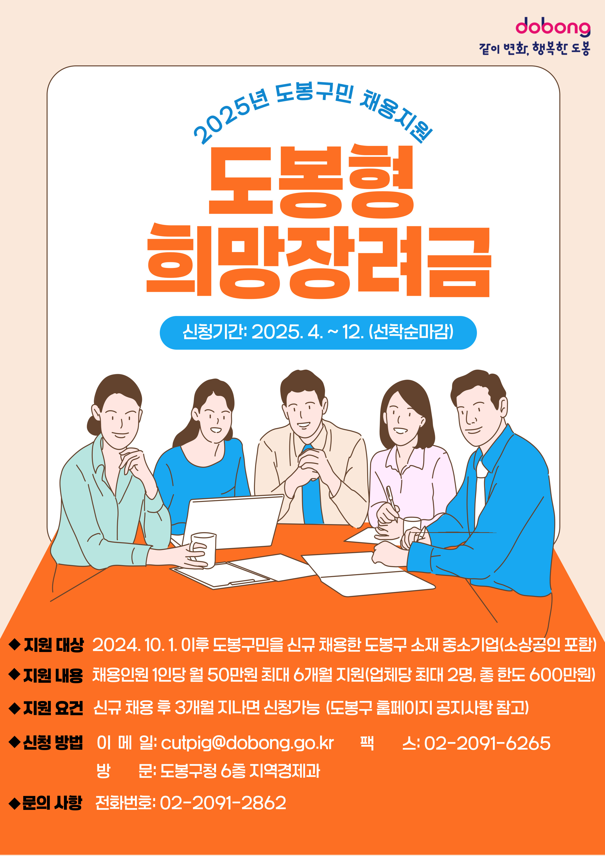 DOBONG 같이 변화 행복한 도봉 2025년 도봉구민 채용지원 도봉형 희망장려금 신청기간 2025.4.~12. 선착순 마감 지원대상 2024. 10. 1. 이후 도봉구민을 신규 채용한 도봉구 소재 중소기업 소상공인포함 지원내용 채용인원 1인당 월 50만원 최대 6개월 지원 업체당 최대 2명 총 한도 600만원 지원요건 신규 채용 후 3개월 지나면 신청가능 도봉구 홈페이지 공지사항 참고 신청방법 이메일 cutpig@dobong.go.kr 팩스 02-2091-6265 방문 도봉구청 6층 지역경제과 문의사항 전화번호 02-2091-2862