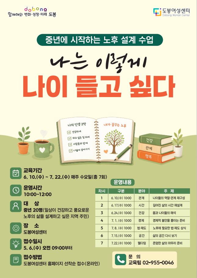 2026 생애단계별 평생학습 프로그램 중년에 시작하는 노후 설계 수업‘나는 이렇게 나이 들고 싶다’     □ 운영기간: 6. 10.(수) ~ 7. 22.(수) 매주 수요일(총 7회)  □ 운영시간: 10:00~12:00  □ 대 상: 중년 20명(일상이 건강하고 풍요로운 노후의 삶을 설계하고 싶은 지역 주민)  □ 장 소: 도봉여성센터  □ 접수일시: 5. 6.(수) 오전 09:00부터  □ 접수방법: 도봉여성센터 홈페이지 선착순 접수(온라인)