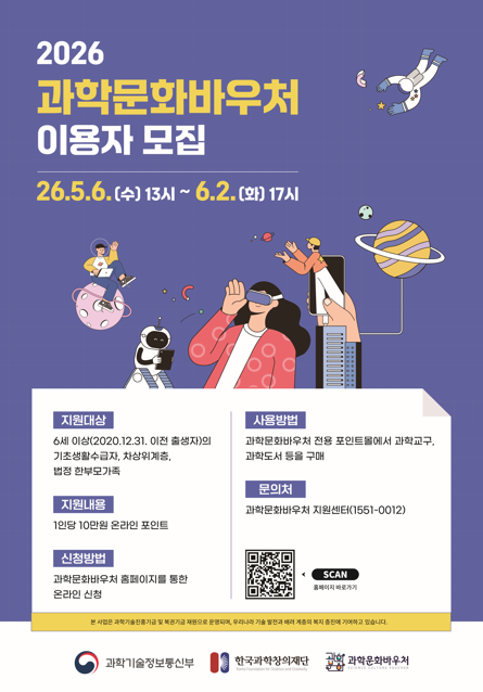 2026 과학문화바우처 이용자 모집  26.5.6.(수) 13시 ~ 6.2.(화) 17시  지원대상: 6세 이상(2020.12.31. 이전 출생자)의 기초생활수급자, 차상위계층, 법정 한부모가족 지원내용: 1인당 10만원 온라인 포인트 신청방법: 과학문화바우처 홈페이지를 통한 온라인 신청 사용방법: 과학문화바우처 전용 포인트몰에서 과학교구, 과학도서 등을 구매 문의처: 과학문화바우처 지원센터(1551-0012)  과학기술정보통신부, 한국과학창의재단, 과학문화바우처