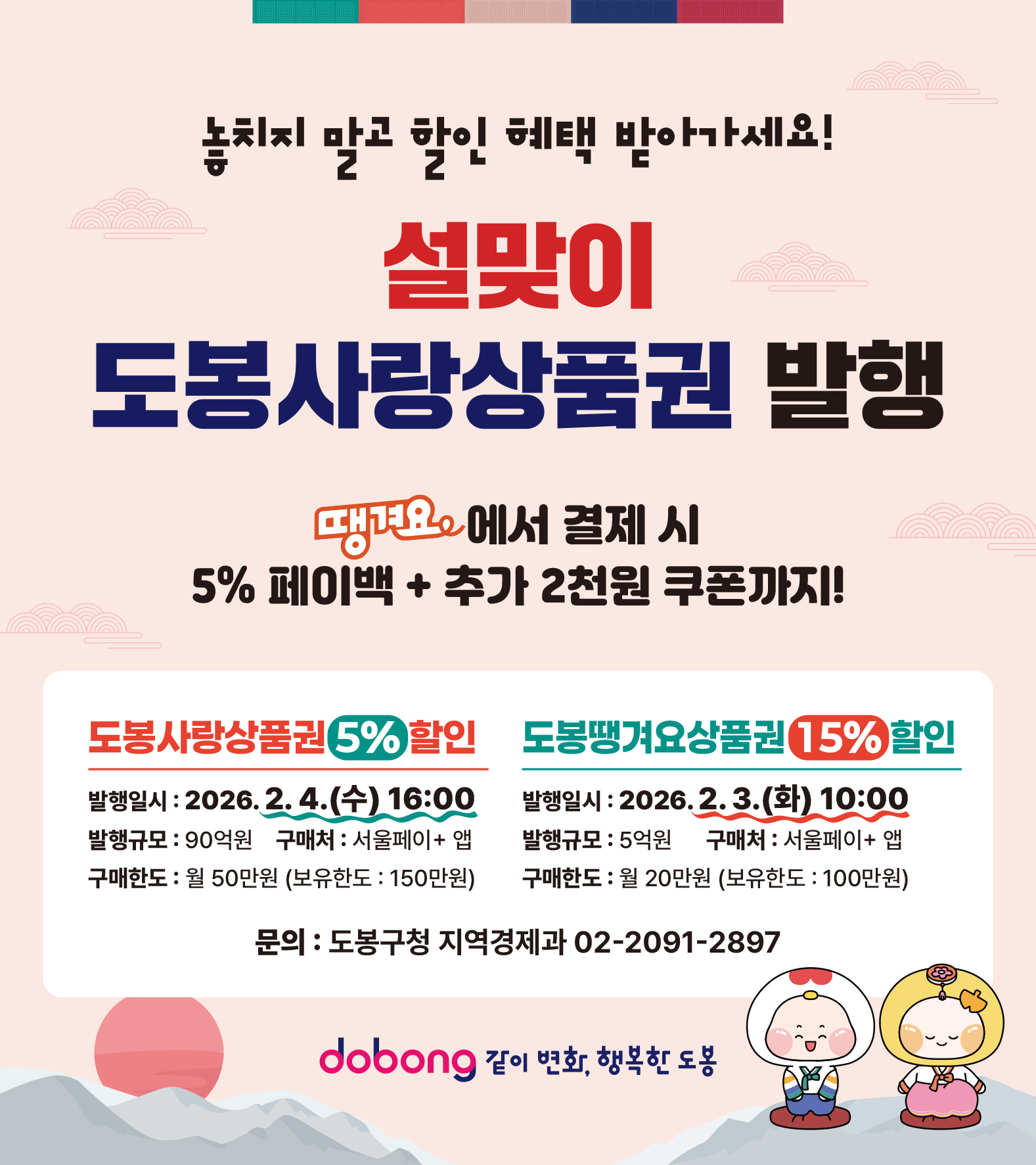요청하신 대로 표 없이 텍스트로만 깔끔하게 정리해 드립니다.  놓치지 말고 할인 혜택 받아가세요! 설맞이 도봉사랑상품권 발행  땡겨요에서 결제 시 5% 페이백 + 추가 2천 원 쿠폰까지!  [도봉사랑상품권 5% 할인]  발행일시: 2026. 2. 4.(수) 16:00  발행규모: 90억 원  구매처: 서울페이+ 앱  구매한도: 월 50만 원 (보유한도: 150만 원)  [도봉땡겨요상품권 15% 할인]  발행일시: 2026. 2. 3.(화) 10:00  발행규모: 5억 원  구매처: 서울페이+ 앱  구매한도: 월 20만 원 (보유한도: 100만 원)  문의: 도봉구청 지역경제과 02-2091-2897 dobong 같이 변화, 행복한 도봉
