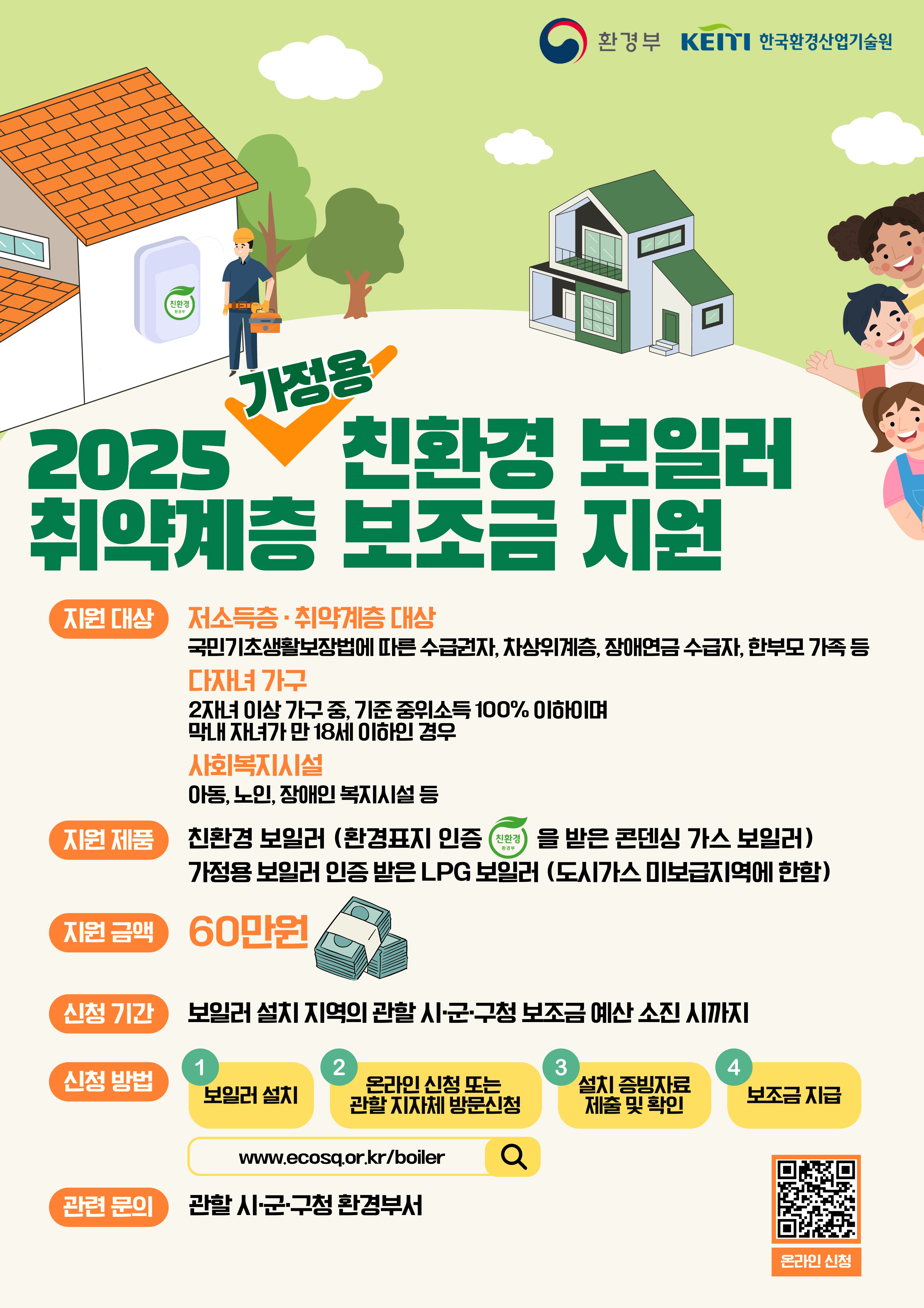 환경부 한국환경산업기술원 2025 가정용 친환경 보일러 취약계층 보조금 지원 지원대상 저소득 취약계층 대상 기초생활수급자, 차상위계층, 장애인 연금·수당 수급자, 한부모가족 등 다자녀가구 2자녀 이상 가구중 기준 중위소득 100%이하이며 막내 자녀가 만 18세 이하인 경우 사회복지시설 아동, 노인, 장애인복지시설 등 지원제품 친환경 보일러 환경표지 인증을 받은 콘덴싱 가스 보일러 가정용보일러 인증받은 LPG보일러 도시가스 미보급지역에 한함 지원금액 60만원 신청기간 보일러 설치 지역의 관할 시군구청 보조금 예산 소진시까지 신청방법 보일러 설치 - 온라인 신청또는 관할 지자체 방문 신청 - 설치 증빙자료 제출 및 확인 - 보조금 지급 관련 https://ecosq.or.kr/boiler 문의 관할 시군구청 환경부서 