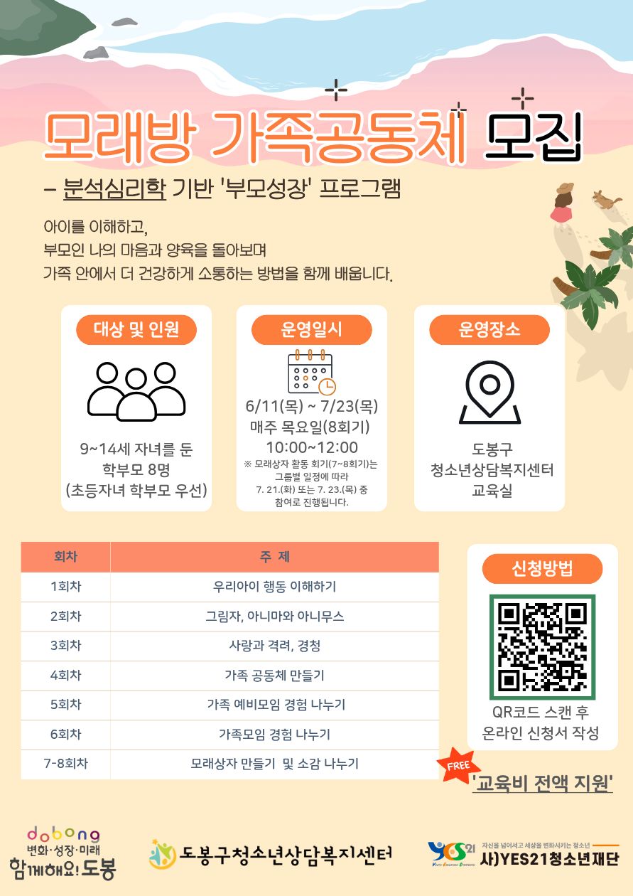 모래방 가족공동체 모집  분석심리학 기반 '부모성장' 프로그램 아이를 이해하고, 부모인 나의 마음과 양육을 돌아보며 가족 안에서 더 건강하게 소통하는 방법을 함께 배웁니다.  대상 및 인원 9~14세 자녀를 둔 학부모 8명 (초등자녀 학부모 우선)  운영일시 6/11(목) ~ 7/23(목) 매주 목요일(8회기) 10:00~12:00 ※ 모래상자 활동 회기(7~8회기)는 그룹별 일정에 따라 7. 21.(화) 또는 7. 23.(목) 중 참여로 진행됩니다.  운영장소 도봉구 청소년상담복지센터 교육실  회차별 주제 1회차: 우리아이 행동 이해하기 2회차: 그림자, 애니마와 애니무스 3회차: 사랑과 격려, 경청 4회차: 가족 공동체 만들기 5회차: 가족 예비모임 경험 나누기 6회차: 가족모임 경험 나누기 7-8회차: 모래상자 만들기 및 소감 나누기  신청방법 QR코드 스캔 후 온라인 신청서 작성 '교육비 전액 지원' FREE  dobong 변화·성장·미래 함께해요! 도봉 도봉구청소년상담복지센터 YES21 자신을 넘어서고 세상을 변화시키는 청소년 사)YES21청소년재단