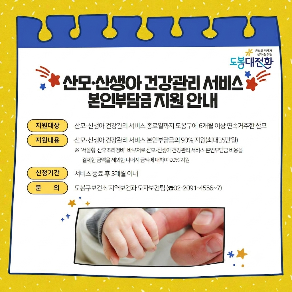 산모·신생아 건강관리 서비스 본인부담금 지원 안내  지원대상: 산모·신생아 건강관리 서비스 종료일까지 도봉구에 6개월 이상 연속 거주한 산모  지원내용: 산모·신생아 건강관리 서비스 본인부담금의 90% 지원(최대 35만원)  ※ '서울형 산후조리경비' 바우처로 산모·신생아 건강관리 서비스 본인부담금 비용을 결제한 금액을 제외한 나머지 금액에 대하여 90% 지원  신청기간: 서비스 종료 후 3개월 이내  문의: 도봉구보건소 지역보건과 모자보건팀(02-2091-4556~7)