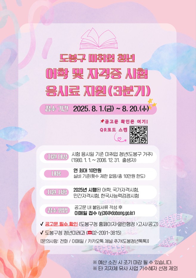 도봉구 미취업청년 어학 및 자격증 시험 응시료 지원(3분기) 접수기간 2025. 8. 7. (금) ~8. 20.(수) 공고문 확인은 qr코드로 스캔 지원대상 시험응시일 기준 미취업 청년(도봉구 거주) (1980. 1. 1. ~ 2006. 12. 31. 출생자) 내용 연 최대 10만원 실비 기준 횟수 제한 없음 총 10ㅁ나원 한도 지원시험 2025년 시행된 어학, 국가자격시험 민간자격시험 한국사능력검정시험 접수방법 공고문 내 붙임서류 작성 후 이메일 접수 yj36@dobong.go.kr 공고문 확인 필수 도봉구청 홈페이지 열린행정 고시 공고 도봉구청 청년미래과 02-2091-3815 문의사항 전화 이메일 카카오톡 채널추가 도봉청년톡톡 예산 소진시 조기 마감될 수 있습니다 타 지자체 유사사업 기수혜자 선정 제외