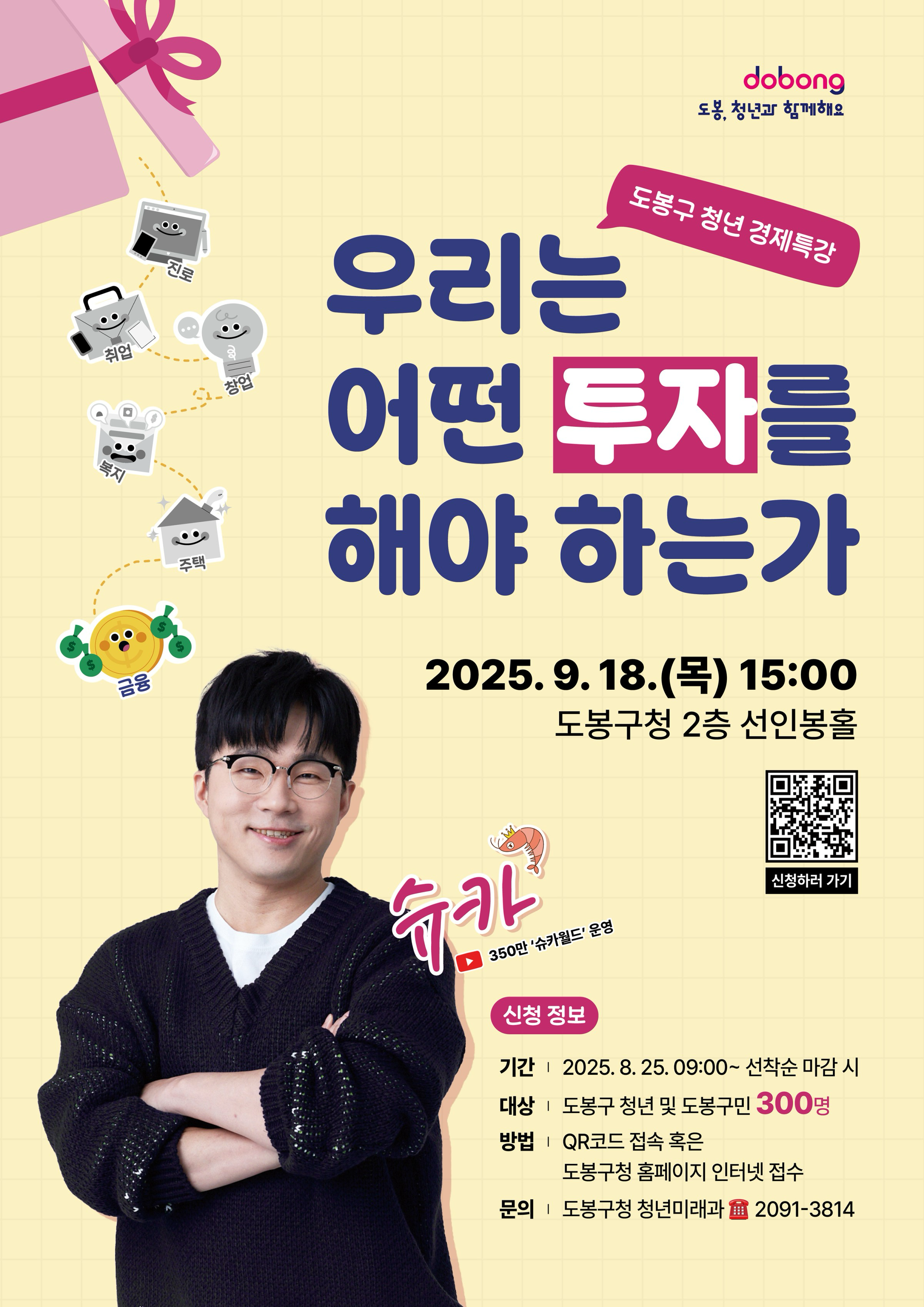 도봉 청년과 함께해요 도봉구 청년 경제 특강 우리는 어떤 투자를 해야하는가 2025.9.18.(목) 15:00 도봉구청 2층선인봉홀 슈카 350만 슈카월드 운영 신청정보 기간 2025.8.25. 9:00 ~ 선착순 마감시 대상 도봉구 청년 및 도봉구민 300명 방법 qr코드 접속 혹은 도봉구청 홈페잊 ㅣ인터넷 접수 문의 도봉구청 청년미래과 2091-3814