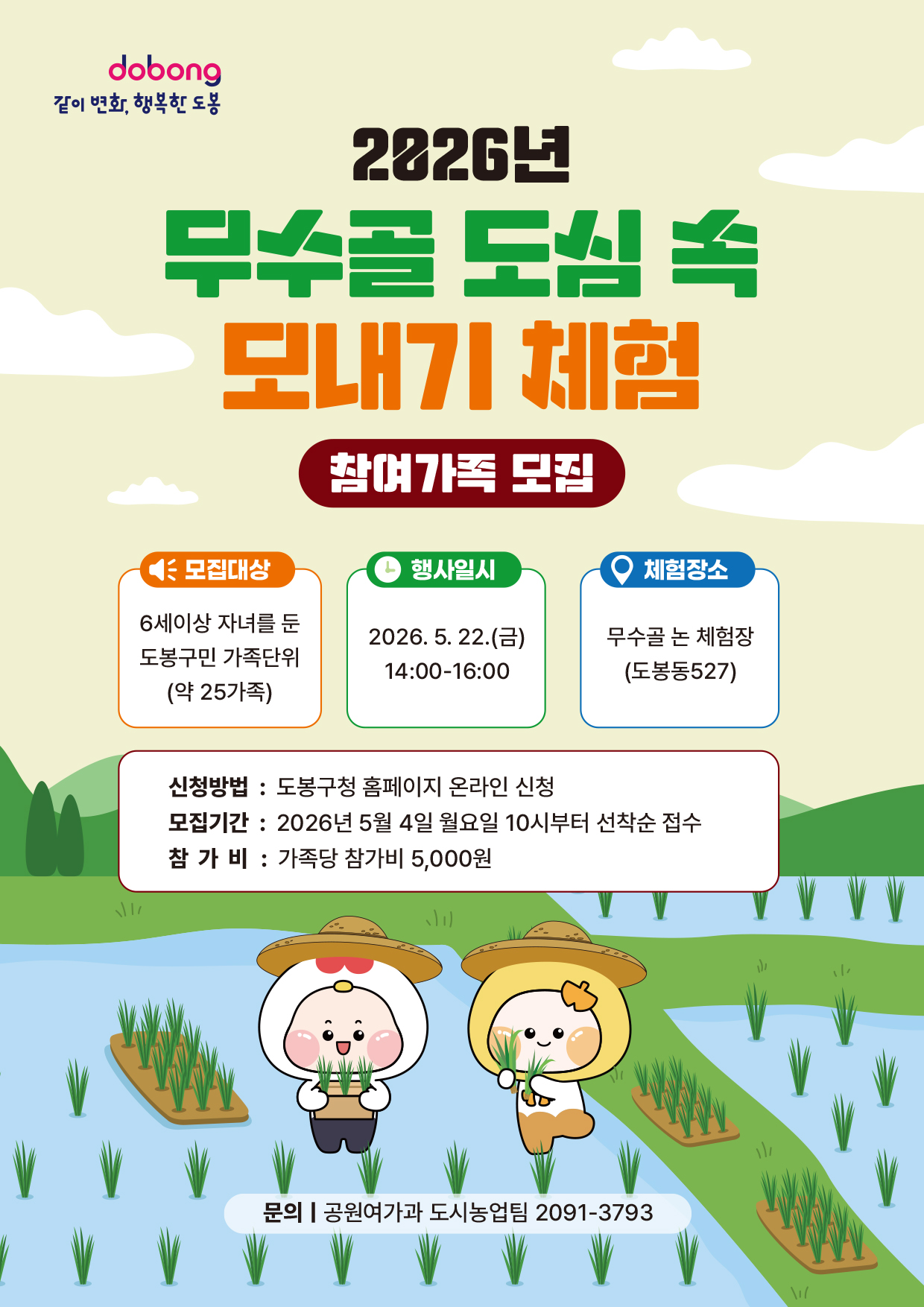 dobong 같이 변화, 행복한 도봉  2026년 무수골 도심 속 모내기 체험 참여가족 모집  모집대상: 6세 이상 자녀를 둔 도봉구민 가족단위 (약 25가족)  행사일시: 2026. 5. 22.(금) 14:00-16:00  체험장소: 무수골 논 체험장 (도봉동 527)  신청방법: 도봉구청 홈페이지 온라인 신청  모집기간: 2026년 5월 4일 월요일 10시부터 선착순 접수  참가비: 가족당 참가비 5,000원  문의 | 공원여가과 도시농업팀 2091-3793