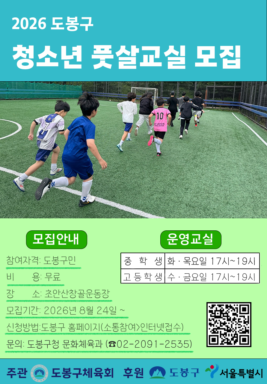 2026 도봉구 청소년 풋살교실 모집  [모집안내]  참여자격: 도봉구민  비용: 무료  장소: 초안산창골운동장  모집기간: 2026년 8월 24일 ~  신청방법: 도봉구 홈페이지(소통참여>인터넷접수)  문의: 도봉구청 문화체육과 (☎02-2091-2535)  [운영교실]  중학생: 화·목요일 17시~19시  고등학생: 수·금요일 17시~19시  주관: 도봉구체육회  후원: 도봉구, 서울특별시