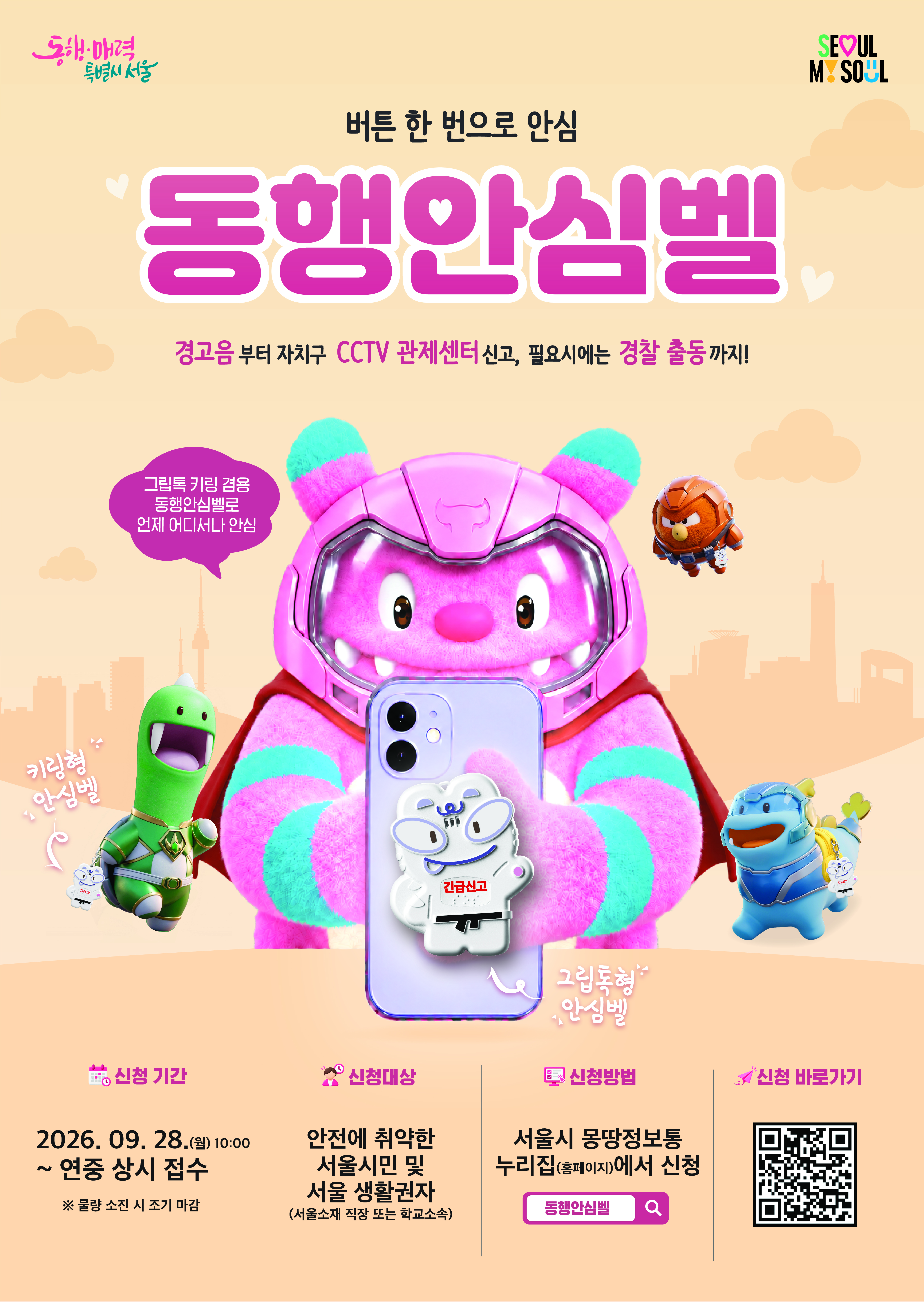 동행·매력 특별시 서울 버튼 한 번으로 안심 동행안심벨 경고음부터 자치구 CCTV 관제센터 신고, 필요시에는 경찰 출동까지! 그립톡 키링 겸용 동행안심벨로 언제 어디서나 안심 키링형 안심벨 그립톡형 안심벨 긴급신고 신청 기간 2026.  9. 28.(월) 10:00 ~ 연중 상시 접수 ※ 물량 소진 시 조기 마감 신청대상 안전에 취약한 서울시민 및 서울 생활권자 (서울소재 직장 또는 학교소속) 신청방법 서울시 몽땅정보통 누리집(홈페이지)에서 신청 동행안심벨 신청 바로가기 SE♡UL MY SOUL