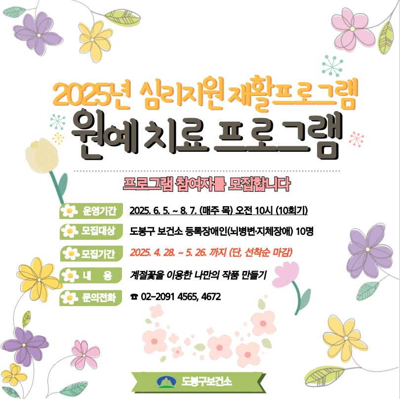 2025년 심리지원 재활프로그램 원예치료 프로그램 프로그램 참여자를 모집합니다. 운영기간2025. 6. 5. ~ 8. 7. (매주 목) 오전10시(10회기) 모집대상 도봉구 보건소등록장애인(뇌병변, 지체장애) 10명 모집기간 2025. 4. 28. ~ 5. 26.까지(단, 선착순 마감) 내용 계절꽆을 이용한 나만의 작품 만들기 문의전화 02-2091-4565, 4672 도봉구 보건소