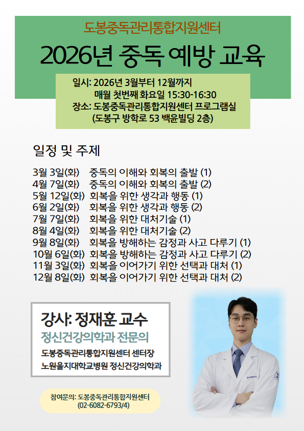 포스터에 포함된 텍스트 정보입니다.  2026년 중독 예방 교육 기본 정보 일시: 2026년 3월부터 12월까지 / 매월 첫 번째 화요일 15:30~16:30  장소: 도봉중독관리통합지원센터 프로그램실 (도봉구 방학로 53 백윤빌딩 2층)  일정 및 주제 3월 3일(화): 중독의 이해와 회복의 출발 (1)  4월 7일(화): 중독의 이해와 회복의 출발 (2)  5월 12일(화): 회복을 위한 생각과 행동 (1)  6월 2일(화): 회복을 위한 생각과 행동 (2)  7월 7일(화): 회복을 위한 대처기술 (1)  8월 4일(화): 회복을 위한 대처기술 (2)  9월 8일(화): 회복을 방해하는 감정과 사고 다루기 (1)  10월 6일(화): 회복을 방해하는 감정과 사고 다루기 (2)  11월 3일(화): 회복을 이어가기 위한 선택과 대처 (1)  12월 8일(화): 회복을 이어가기 위한 선택과 대처 (2)  강사 정보 강사: 정재훈 교수 (정신건강의학과 전문의)  약력: 도봉중독관리통합지원센터 센터장 / 노원을지대학교병원 정신건강의학과  문의처 참여문의: 도봉중독관리통합지원센터 (02-6082-6793/4)